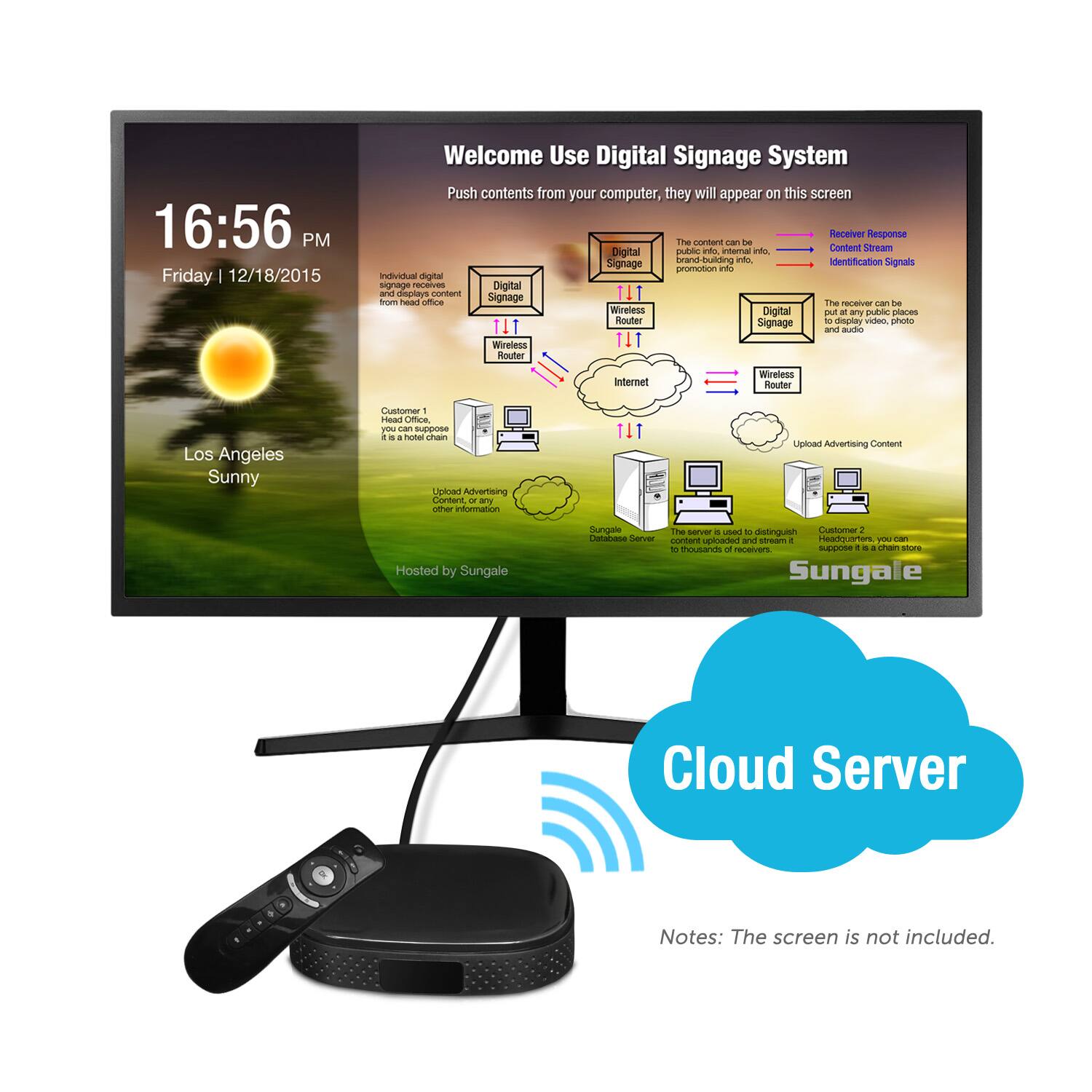 16:56 PM Friday 12/18/2015
Welcome Use Digital Signage System
Push contents from your computer, they will appear on this screen
Receiver Response
The content can be brand-building info.
Digital Signage
The receiver can be put at any public places and audio.
Signage promotion info.
Digital and display
Wireless Router
Internet
Wireless Router
Los Angeles Sunny
Customer 1
Hosted by Sungale
The server used to distinguish
Customer 2, you can
Upload Advertising Content
Hosted by Sungale
The server used to distinguish
Customer 2, you can
Upload Advertising Content
Hosted by Sungale
The server used to distinguish
Customer 2, you can
Upload Advertising Content
Hosted by Sungale
The server used to distinguish
Customer 2, you can
Upload Advertising Content
Hosted by Sungale
The server used to distinguish
Customer 2, you can
Upload Advertising Content
Hosted by Sungale
The server used to distinguish
Customer 2, you can
Upload Advertising Content
Hosted by Sungale
The server used to distinguish
Customer 2, you can
Upload Advertising Content
Hosted by Sungale
The server used to distinguish
Customer 2, you can
Upload Advertising Content
Hosted by Sungale
The server used to distinguish
Customer 2, you can
Upload Advertising Content
Hosted by Sungale
The server used to distinguish
Customer 2, you can
Upload Advertising Content
Hosted by Sungale
The server used to distinguish
Customer 2, you can
Upload Advertising Content
Hosted by Sungale
The server used to distinguish
Customer 2, you can
Upload Advertising Content
Hosted by Sungale
The server used to distinguish
Customer 2, you can
Upload Advertising Content
Hosted by Sungale
The server used to distinguish
Customer 2, you can
Upload Advertising Content
Hosted by Sungale
The server used to distinguish
Customer 2, you can
Upload Advertising Content
Hosted by Sungale
The server used to distinguish
Customer 2, you can
Upload Advertising Content
Hosted by Sungale
The server used to distinguish
