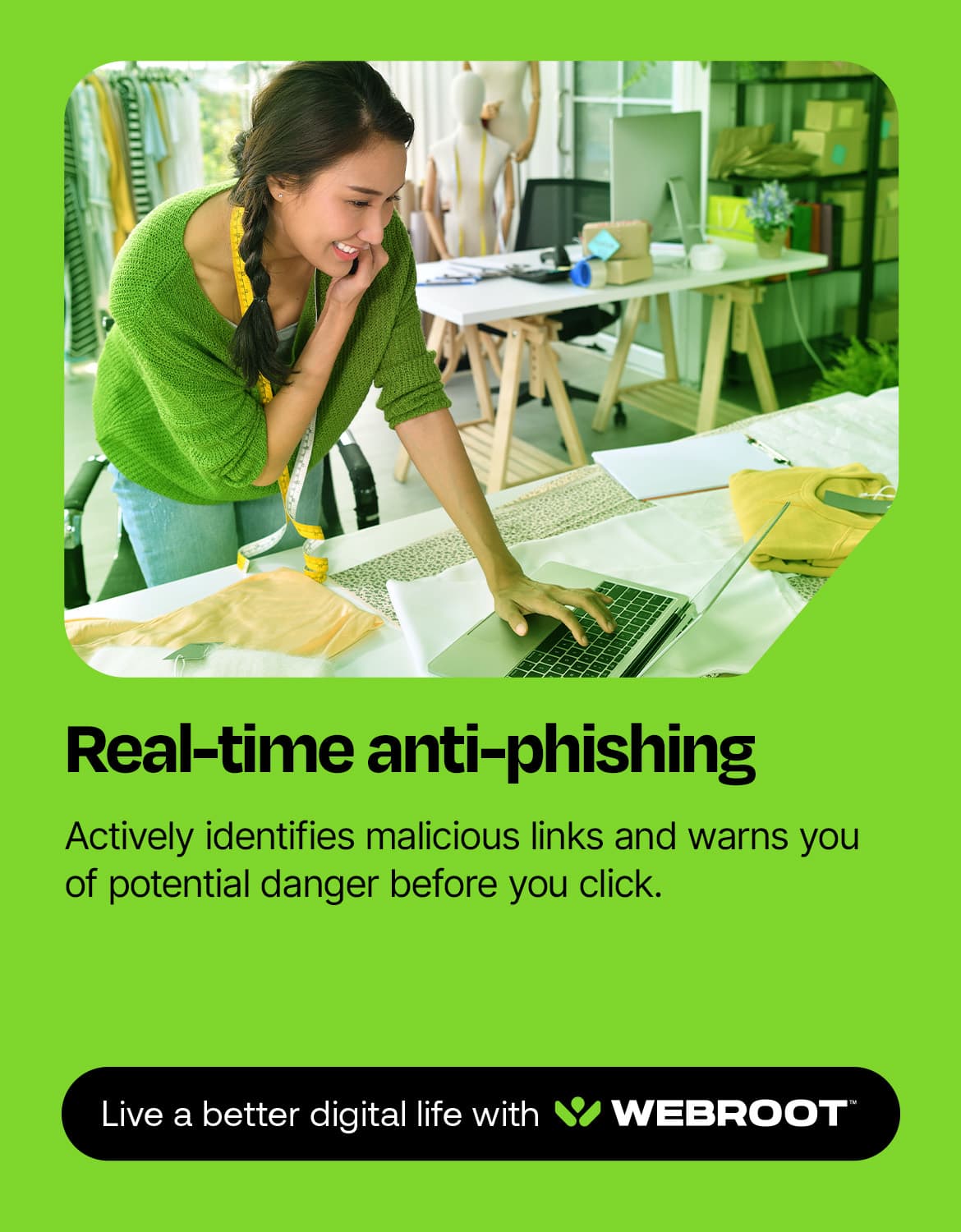 Real-time anti-phishing: Actively identifies malicious links and warns you of potential danger before you click. Live a better digital life with WEBROOT.