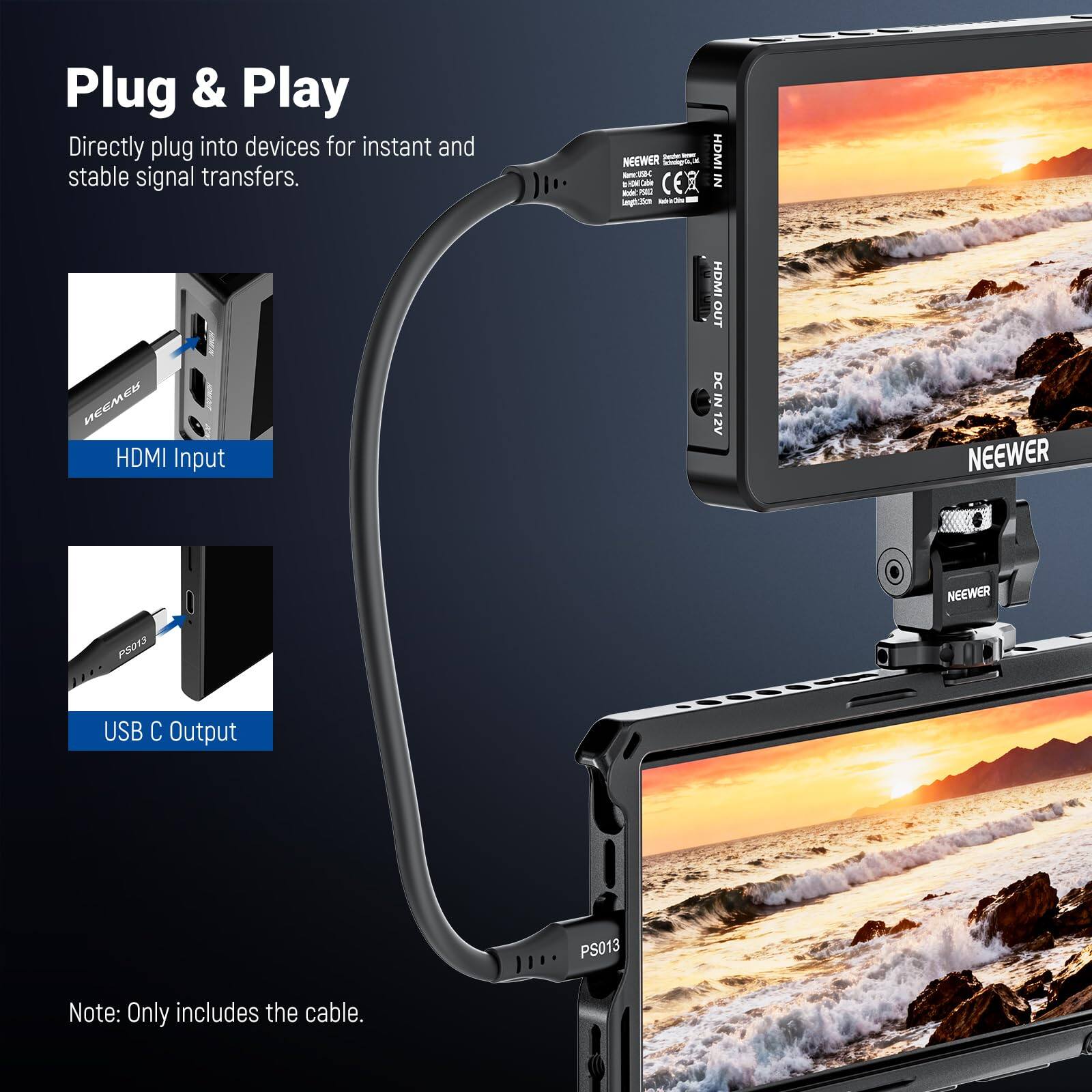 Plug & Play  
Directly plug into devices for instant and stable signal transfers.  
- NEEWER  
- HDMI Input  
- HDMI OUT  
- DC IN 12V  
- USB C Output  
- PS013  
Note: Only includes the cable.