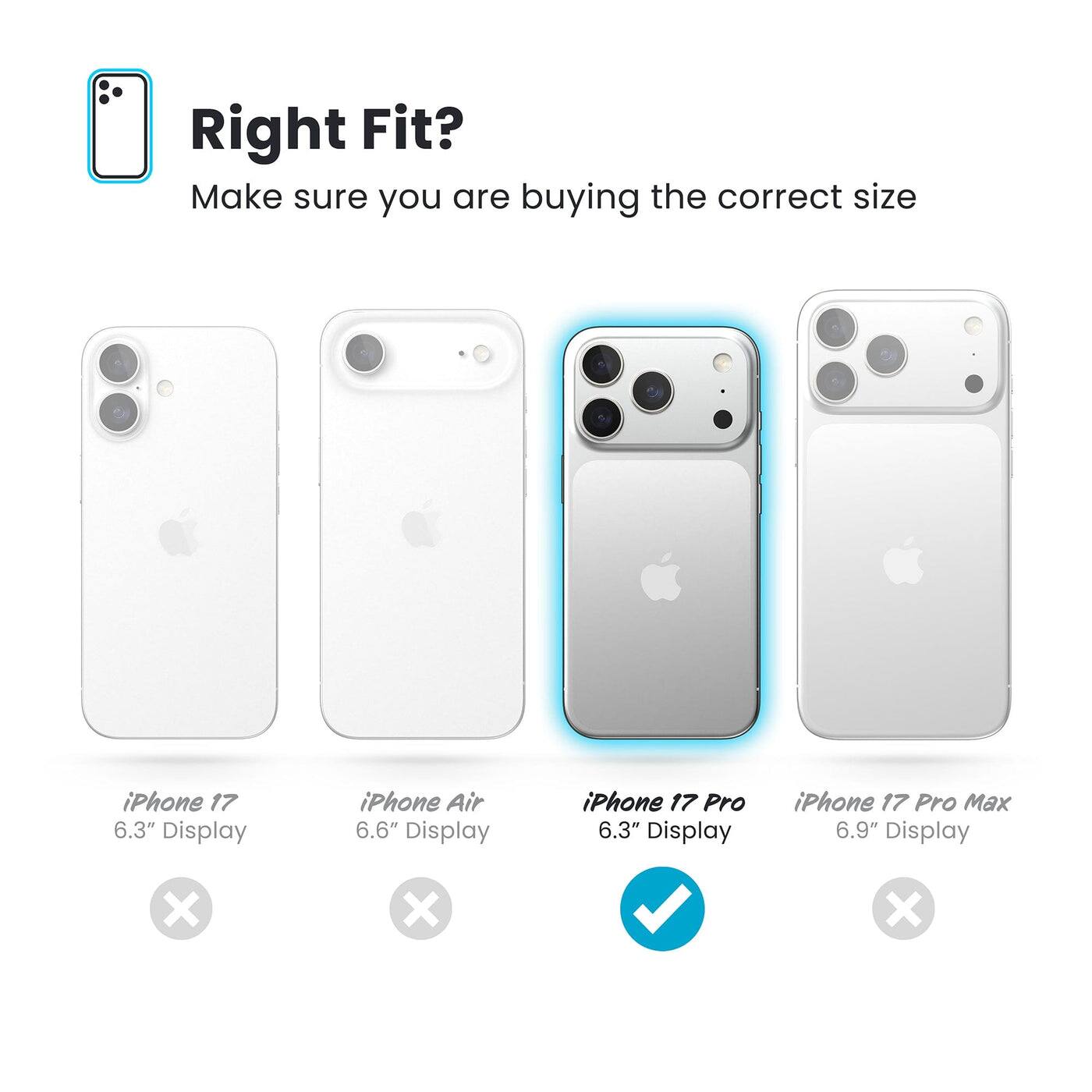 Right Fit?  
Make sure you are buying the correct size

- iPhone 17  
  6.3" Display  
  ❌

- iPhone Air  
  6.6" Display  
  ❌

- iPhone 17 Pro  
  6.3" Display  
  ✅

- iPhone 17 Pro Max  
  6.9" Display  
  ❌