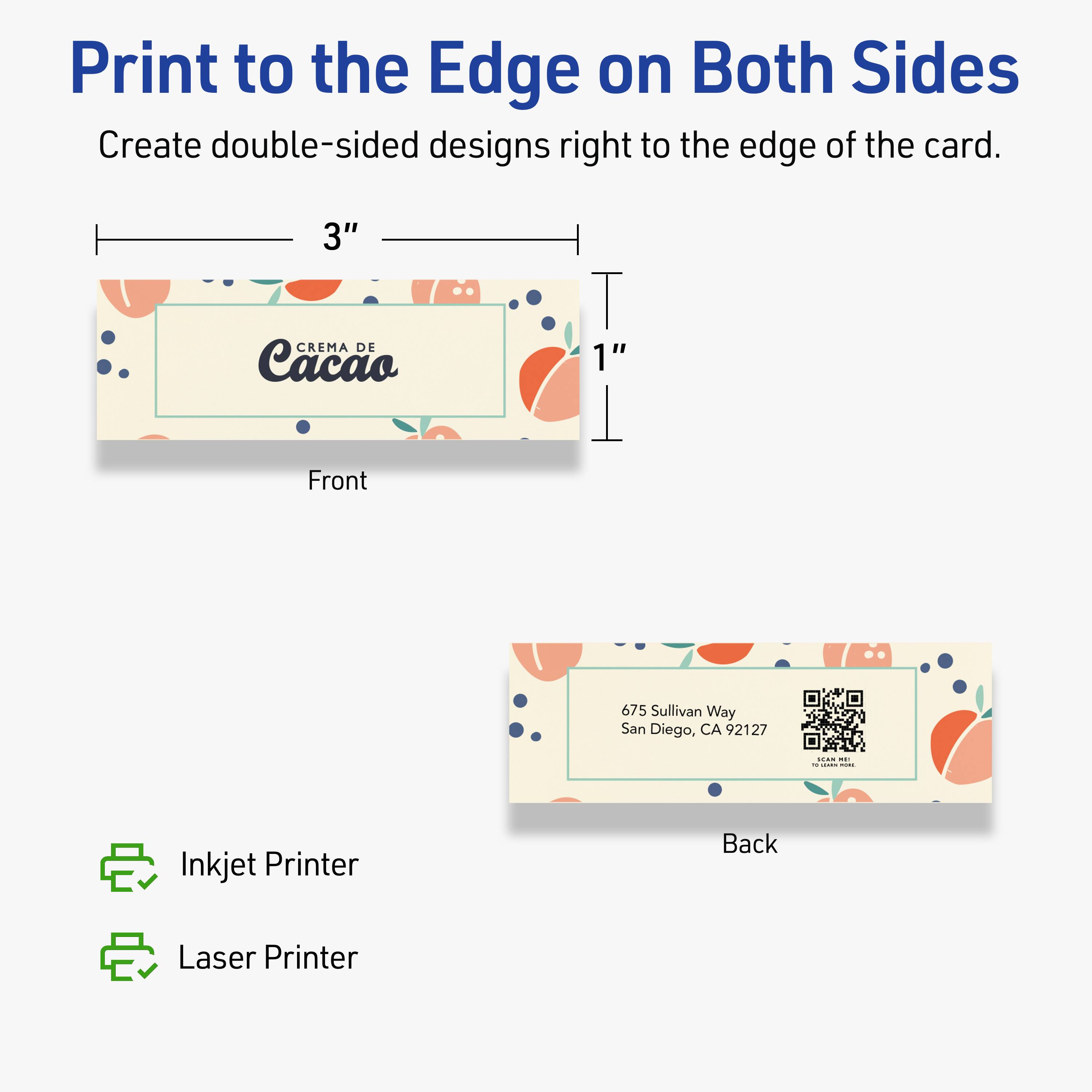 Print to the Edge on Both Sides  
Create double-sided designs right to the edge of the card.

Front  
3"  
1"  
CREMA DE Cacao

Back  
675 Sullivan Way  
San Diego, CA 92127

Inkjet Printer  
Laser Printer