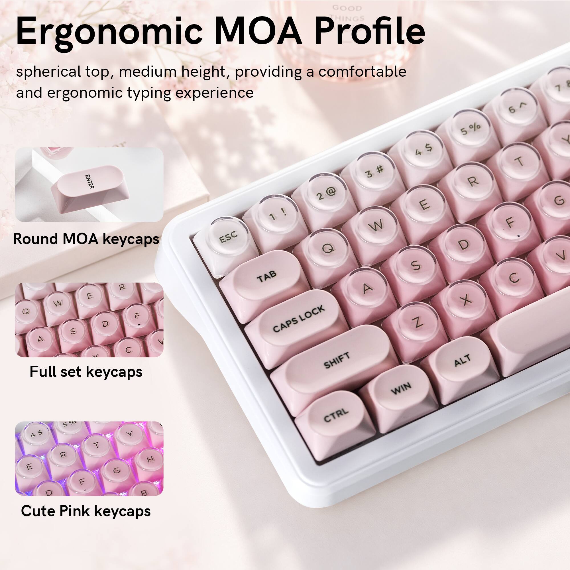GOOD HINGS Ergonomic MOA Profile spherical top, medium height, providing a comfortable and ergonomic typing experience

5 % 4 $ 3 # ENTER R 2 @ E ! 1 W

Round MOA keycaps ESC D Q S TAB R A E W X Q LOCK F D CAPS Z S A V C

Full set keycaps SHIFT ALT WIN 5% CTRL 4 $ Y T R H E G F D B

Cute Pink keycaps