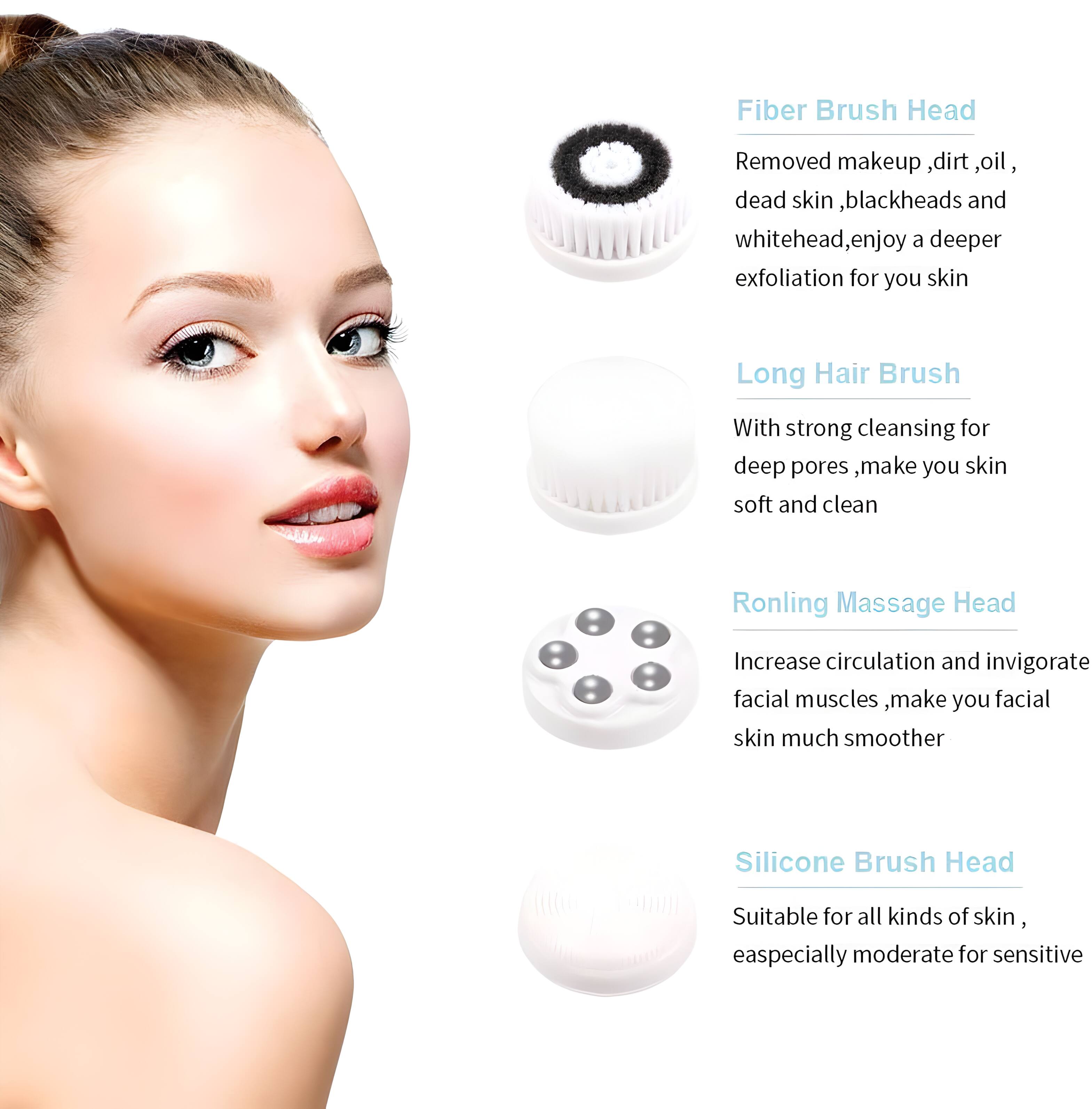 Fiber Brush Head  
Removed makeup, dirt, oil, dead skin, blackheads, and whitehead, enjoy a deeper exfoliation for your skin  

Long Hair Brush  
With strong cleansing for deep pores, make your skin soft and clean  

Ronling Massage Head  
Increase circulation and invigorate facial muscles, make your facial skin much smoother  

Silicone Brush Head  
Suitable for all kinds of skin, especially moderate for sensitive