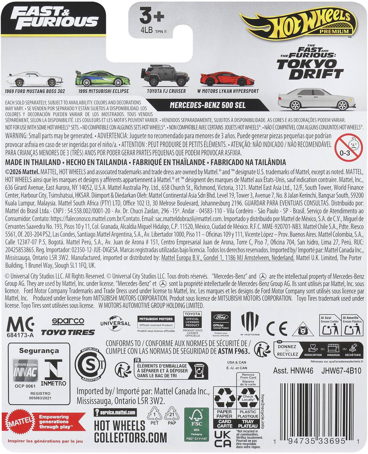 FAST & FURIOUS PREMIUM  
FAST & FURIOUS: TOKYO DRIFT  
MITSUBISHI HYPERSPORT  
SEPARATELY, DECORATIONS MERCEDES-BENZ  
DISPONIBILIDAD DECORACIÓN MOSTRADOS  
SPARMENT, DISPONIBILIT.  
SEPARADAMENTE, DISPONIBILIDADE DECORAÇÕES  
COMPATIBLE COMPATIBLE COMPATIBLE  
CONJUNTOS  
WARNING: generated.  
ADVERTENCIA: Juguete recomendado menores generar piezas pequeñas provocar ingeridas  
ATTENTION PRODUIT: RECOMENDADO CRIANÇAS MENORES (3 TRÊS) PEQUENAS PROVOCAR ASFIXIA.  
MADE THAILAND HCO TAILANDIA THALANDE FABRICADO TAILANDIA  
Mattel. MATTEL, WHEELS associated trademarks designate trademarks Mattel, MATTEL, WHEELS marques designs afferents appartiennent dsignent marques indication contraire.  
Mattel, Avenue, Aurora, Australia Richmond, Victoria, Tower, Center, Harbour Tsimshatsui, Diimport