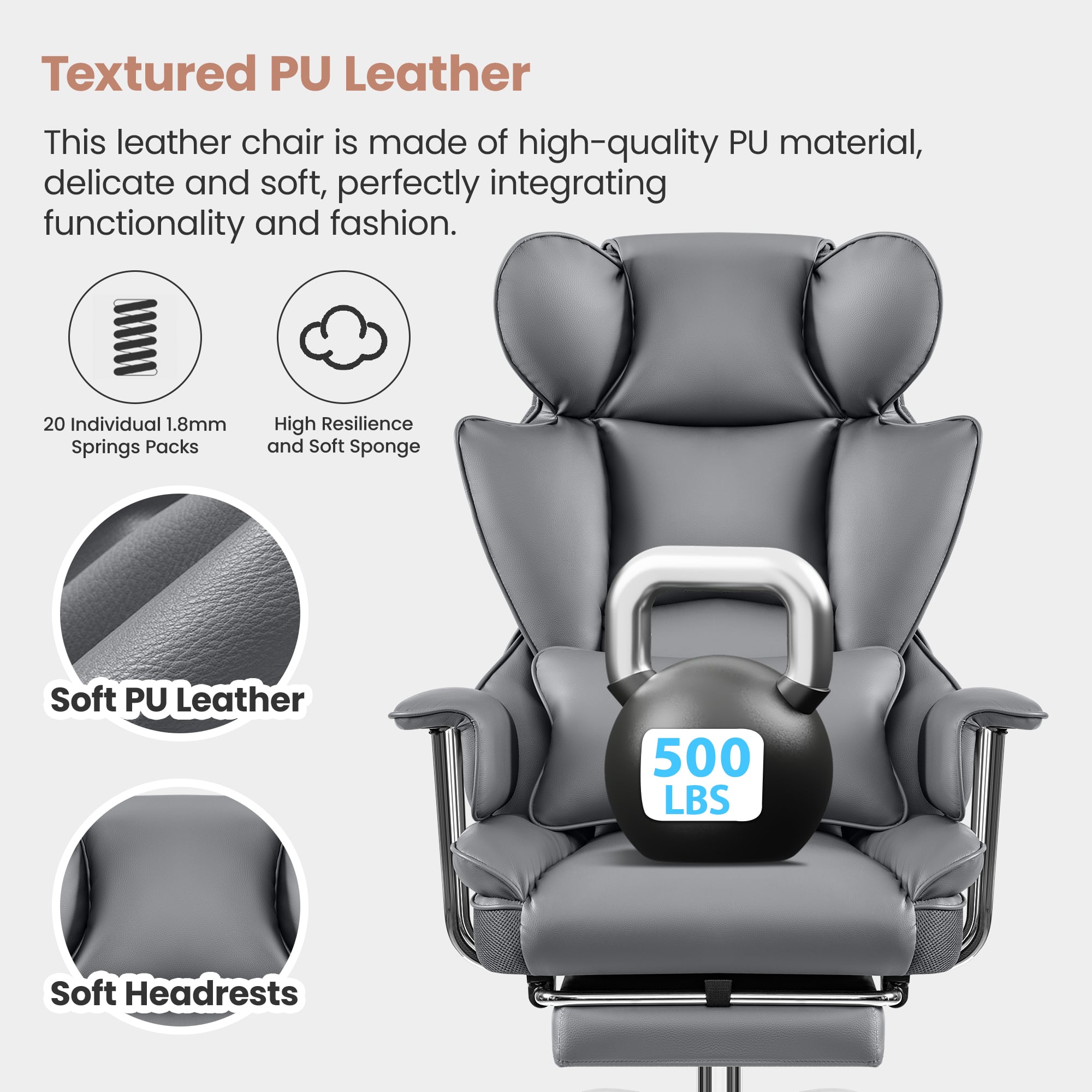 Textured PU Leather: This leather chair is made of high-quality PU material, delicate and soft, perfectly integrating functionality and fashion. 20 Individual 1.8mm Springs Packs: High Resilience and Soft Sponge Soft PU Leather: 500 LBS Soft Headrests.