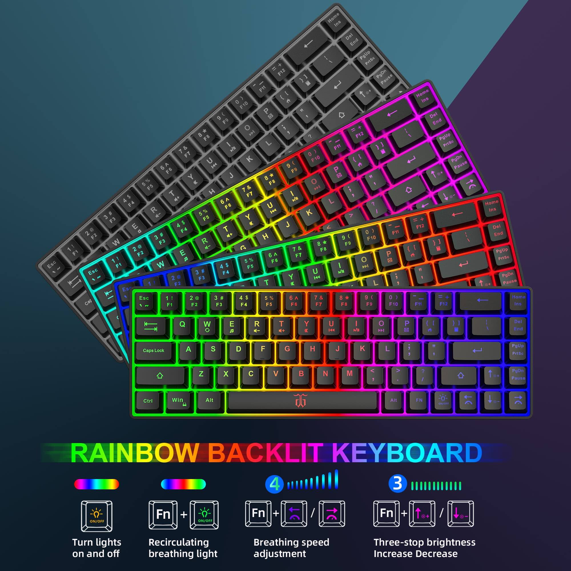 RAINBOW BACKLIT KEYBOARD

1. Turn lights on and off: Fn + ON/OFF
2. Recirculating breathing light: Fn + ON/OFF
3. Breathing speed adjustment: Fn + ↑/↓
4. Three-stop brightness Increase/Decrease: Fn + ↑/↓

Home Del End PgUp PgDn Pause

F1 F2 F3 F4 F5 F6 F7 F8 F9 F10 F11 F12

Q W E R T Y U I O P

A S D F G H J K L

Z X C V B N M

Caps Lock Shift Ctrl Win Alt

RAINBOW BACKLIT KEYBOARD