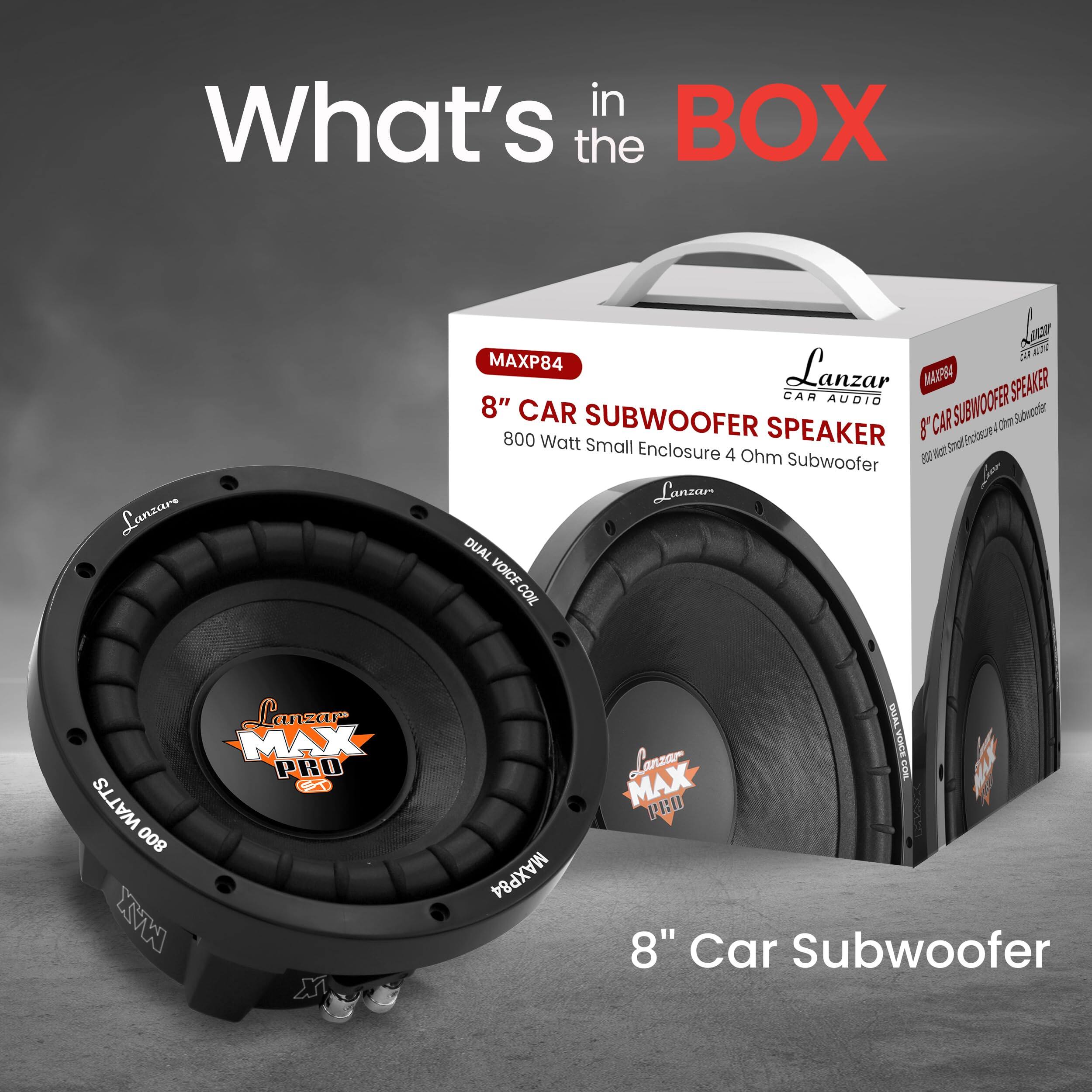 What's in the BOX  
Lanzar MAXP84  
8" Car Subwoofer  
800 Watt Small Enclosure 4 Ohm Subwoofer  
Dual Voice Coil  
Lanzar MAX PRO