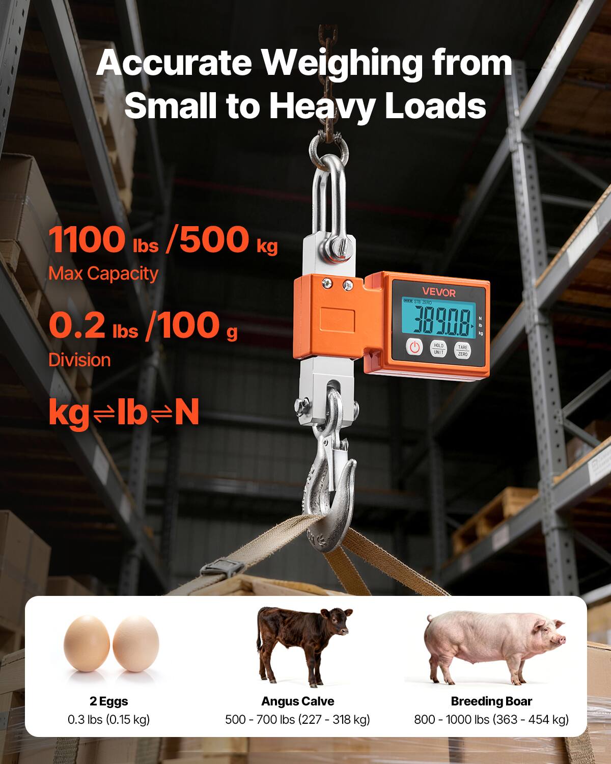 Accurate Weighing from Small to Heavy Loads

1100 lbs / 500 kg Max Capacity

0.2 lbs / 100 g Division

VEVOR

2 Eggs 0.3 lbs (0.15 kg)

Angus Calve 500 - 700 lbs (227 - 318 kg)

Breeding Boar 800 - 1000 lbs (363 - 454 kg)