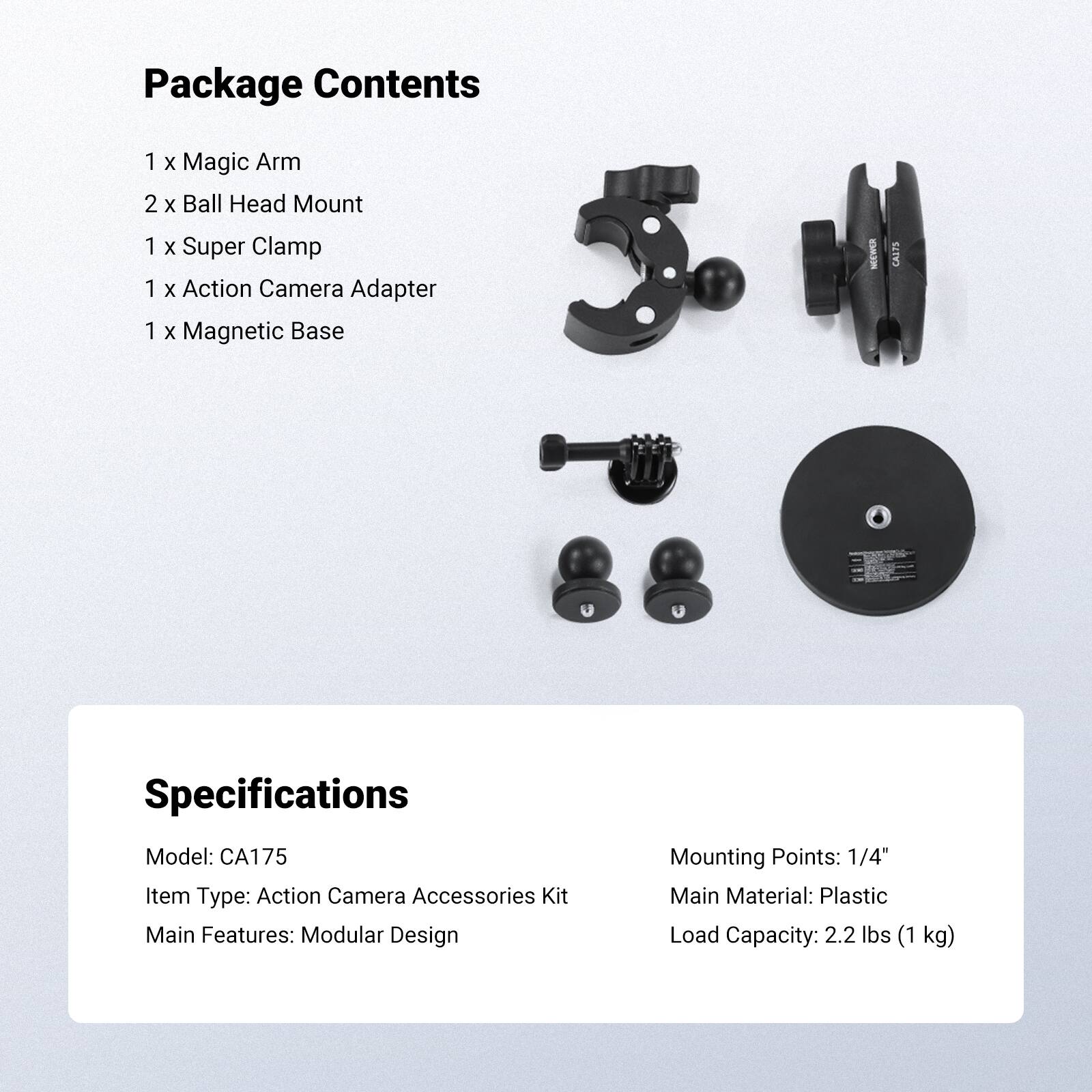 Package Contents
1 x Magic Arm
2 x Ball Head Mount
1 x Super Clamp
1 x Action Camera Adapter
1 x Magnetic Base

Specifications
Model: CA175
Item Type: Action Camera Accessories Kit
Main Features: Modular Design
Mounting Points: 1/4"
Main Material: Plastic
Load Capacity: 2.2 lbs (1 kg)