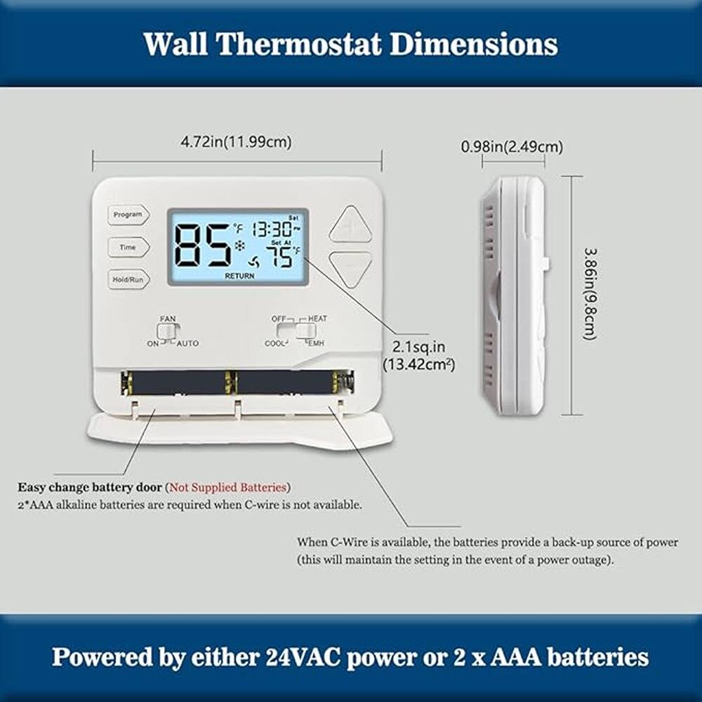 Wall Thermostat Dimensions

- Width: 4.72in (11.99cm)
- Height: 3.86in (9.8cm)
- Depth: 0.98in (2.49cm)
- Display Area: 2.1sq.in (13.42cm²)

Easy change battery door (Not Supplied Batteries)

- 2 x AAA alkaline batteries are required when C-wire is not available.
- When C-Wire is available, the batteries provide a back-up source of power (this will maintain the setting in the event of a power outage).

Powered by either 24VAC power or 2 x AAA batteries