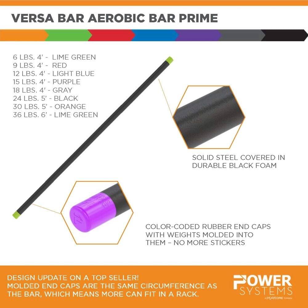 VERSA BAR AEROBIC BAR PRIME

6 LBS. 4' - LIME GREEN  
9 LBS. 4' - RED  
12 LBS. 4' - LIGHT BLUE  
15 LBS. 4' - PURPLE  
18 LBS. 4' - GRAY  
24 LBS. 5' - BLACK  
30 LBS. 5' - ORANGE  
36 LBS. 6' - LIME GREEN  

SOLID STEEL COVERED IN DURABLE BLACK FOAM  
COLOR-CODED RUBBER END CAPS WITH WEIGHTS MOLDED INTO THEM - NO MORE STICKERS  

DESIGN UPDATE ON A TOP SELLER!  
MOLDED END CAPS ARE THE SAME CIRCUMFERENCE AS THE BAR, WHICH MEANS MORE CAN FIT IN A RACK.  

POWER SYSTEMS  
PLAYCORE