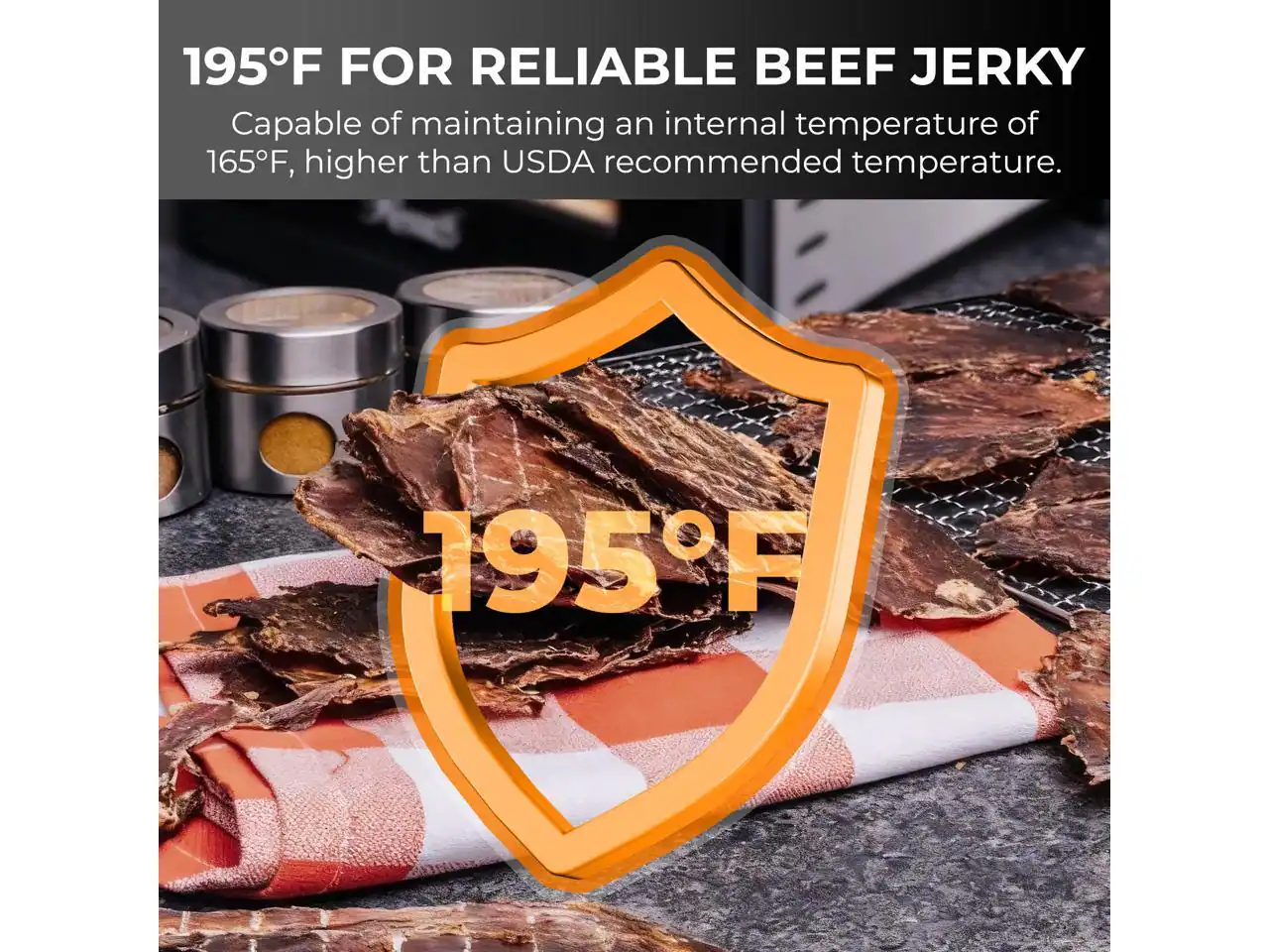 195°F FOR RELIABLE BEEF JERKY  
Capable of maintaining an internal temperature of 165°F, higher than USDA recommended temperature.