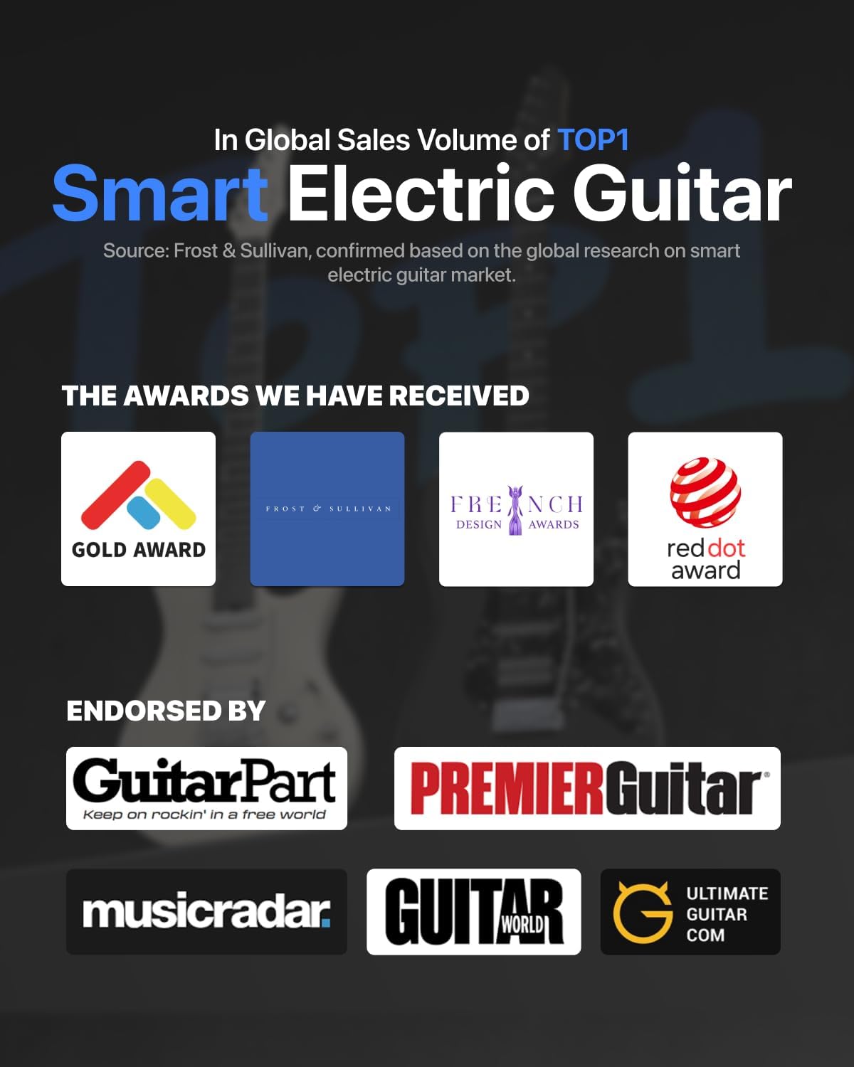 In Global Sales Volume of TOP1 Smart Electric Guitar  
Source: Frost & Sullivan, confirmed based on the global research on smart electric guitar market.

THE AWARDS WE HAVE RECEIVED  
GOLD AWARD  
FROST & SULLIVAN  
FRENCH DESIGN AWARDS  
reddot award

ENDORSED BY  
GuitarPart  
PREMIERGuitar  
Keep on rockin' in a free world  
musicradar  
GUITAR WORLD  
ULTIMATE GUITAR COM