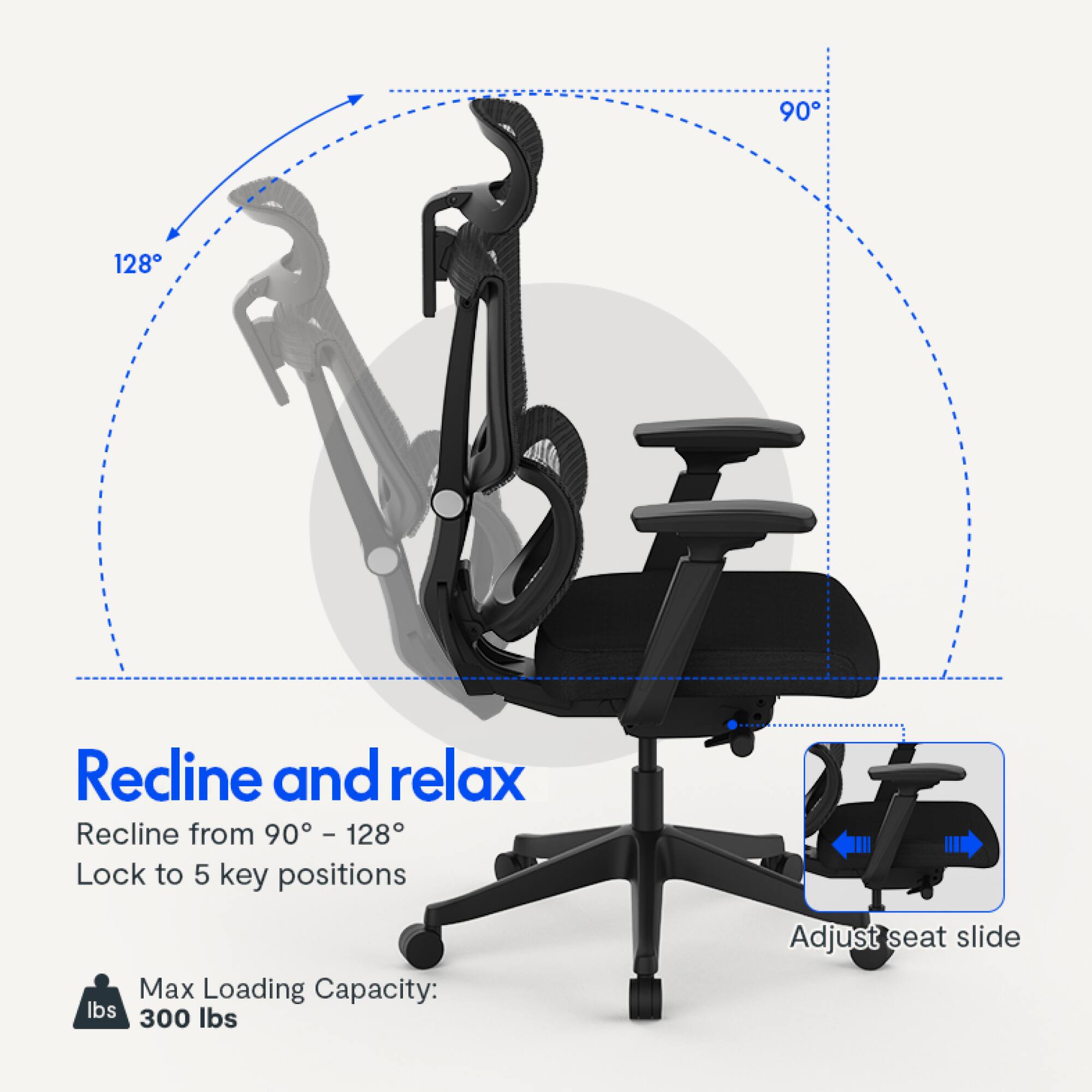 Recline and relax  
Recline from 90° - 128°  
Lock to 5 key positions  
Max Loading Capacity: 300 lbs  
Adjust seat slide