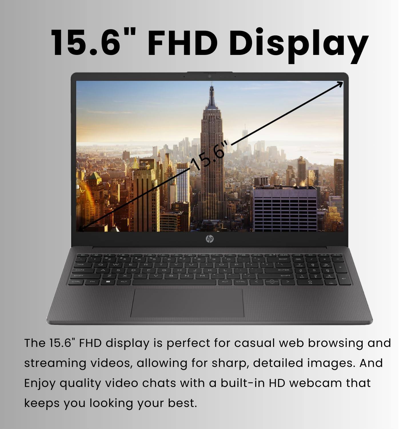 15.6" FHD Display

The 15.6" FHD display is perfect for casual web browsing and streaming videos, allowing for sharp, detailed images. Enjoy quality video chats with a built-in HD webcam that keeps you looking your best.