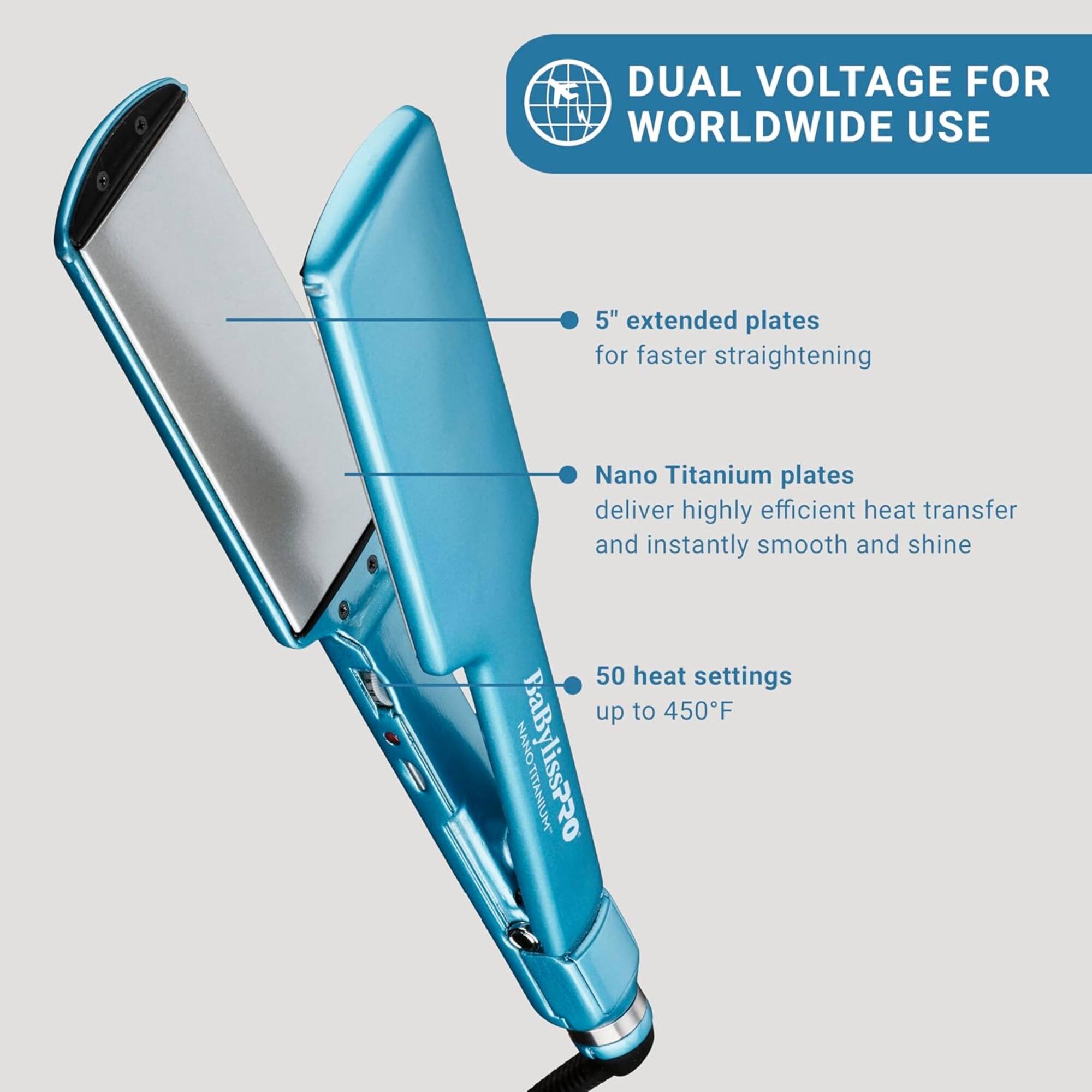 DUAL VOLTAGE FOR WORLDWIDE USE

- 5" extended plates for faster straightening
- Nano Titanium plates deliver highly efficient heat transfer and instantly smooth and shine
- 50 heat settings up to 450°F

BaBylissPRO NANO
