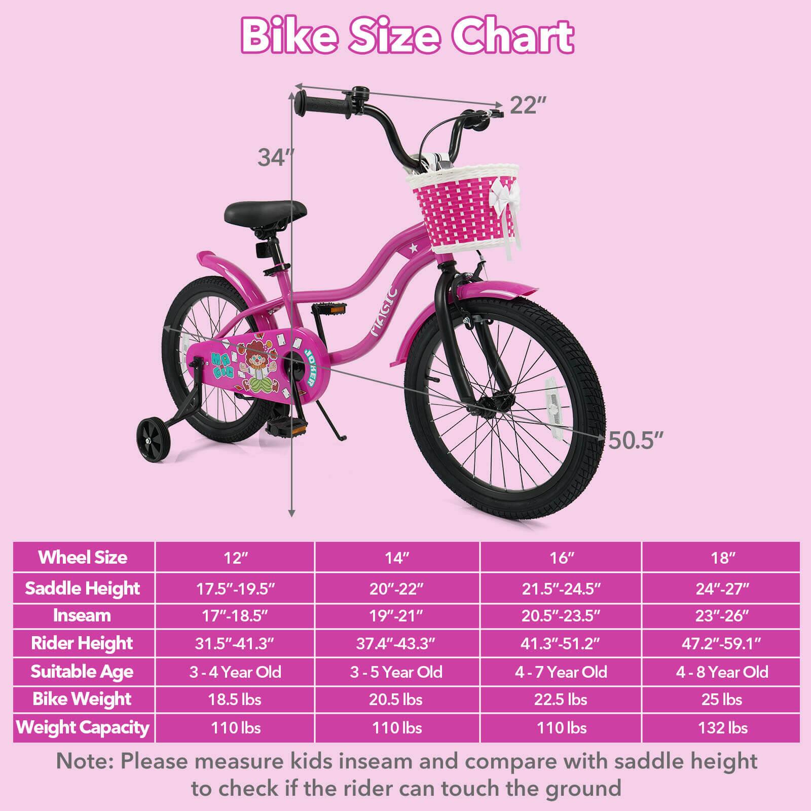 Bike Size Chart

Wheel Size | Saddle Height | Inseam | Rider Height | Suitable Age | Bike Weight | Weight Capacity
--- | --- | --- | --- | --- | --- | ---
12" | 17.5"-19.5" | 17"-18.5" | 31.5"-41.3" | 3-4 Year Old | 18.5 lbs | 110 lbs
14" | 20"-22" | 19"-21" | 37.4"-43.3" | 3-5 Year Old | 20.5 lbs | 110 lbs
16" | 21.5"-24.5" | 20.5"-23.5" | 41.3"-51.2" | 4-7 Year Old | 22.5 lbs | 110 lbs
18" | 24"-27" | 23"-26" | 47.2"-59.1" | 4-8 Year Old | 25 lbs | 