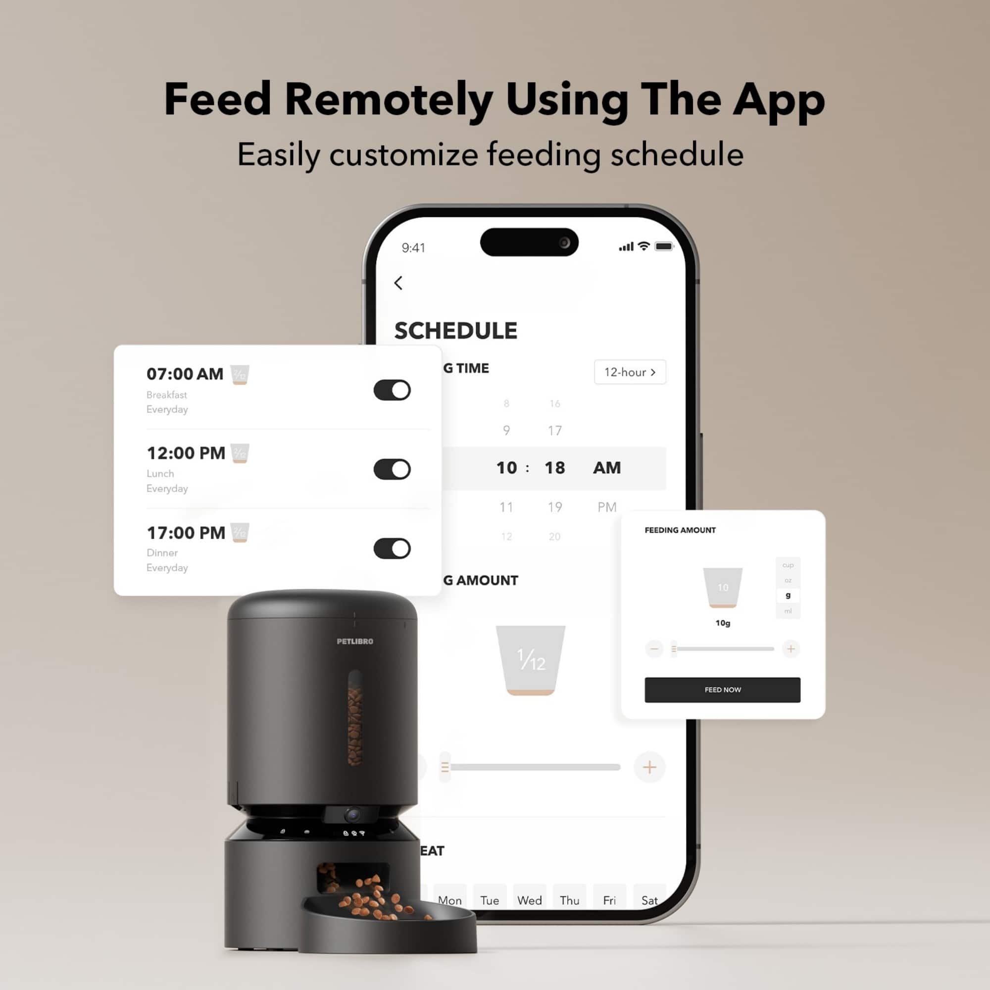 Feed Remotely Using The App Easily customize feeding schedule
* 9:41 SCHEDULE:
+ 07:00 AM: Breakfast Everyday
+ 12:00 PM: Lunch Everyday
+ 17:00 PM: Dinner Everyday
* 12-hour feeding schedule:
+ 1 AM: 10g
+ 10 AM: 10g
+ 11 AM: 10g
+ 12 PM: 10g
+ 1 PM: 10g
+ 2 PM: 10g
+ 3 PM: 10g
+ 4 PM: 10g
+ 5 PM: 10g
+ 6 PM: 10g
+ 7 PM: 10g
+ 8 PM: 10g
+ 9 PM: 10g
+ 10 PM: 10g
* Feeding amount: 10g
* PetLBRO 1/12 + Reen Now + EAT Mon Tue Wed Thu Fri Sat