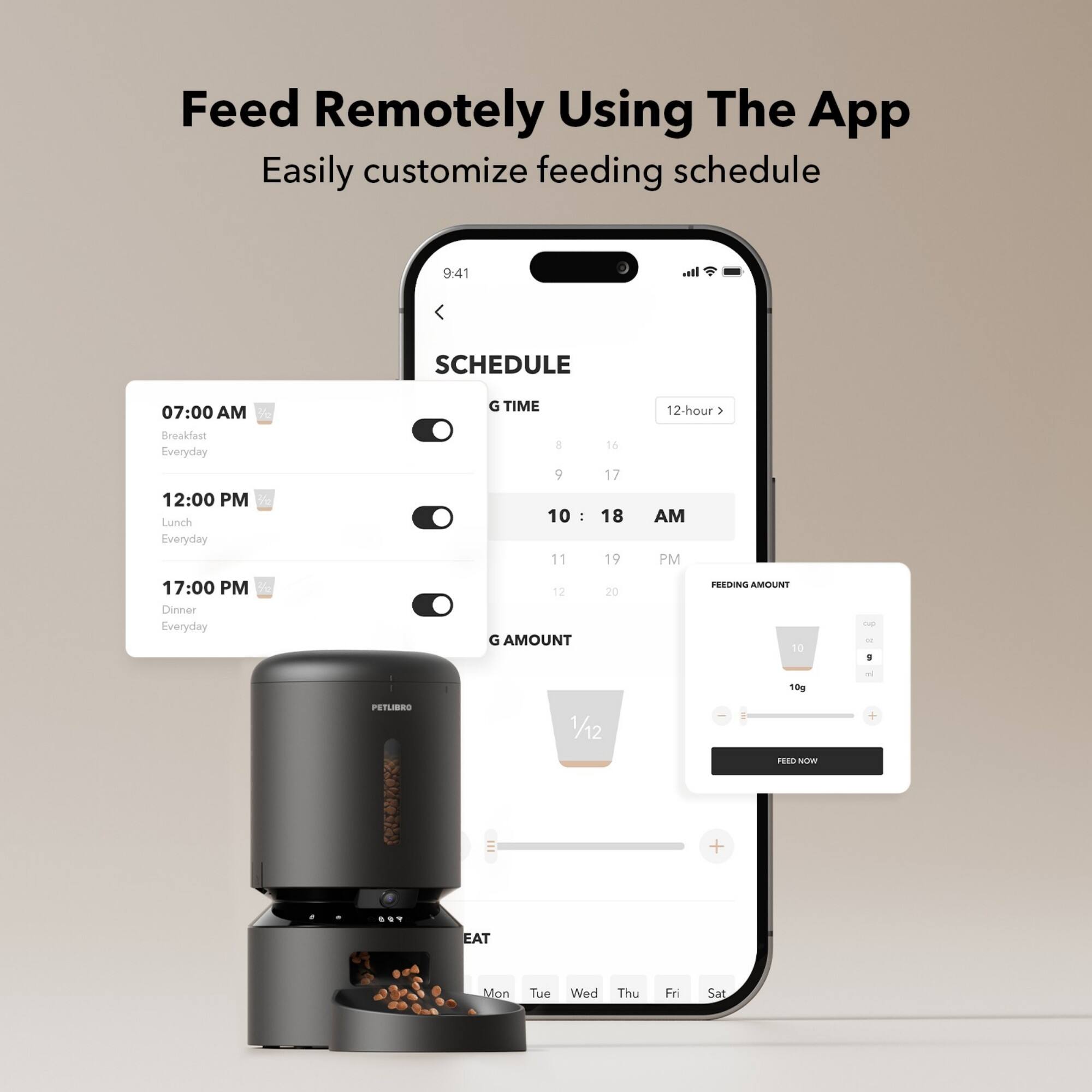 Feed Remotely Using The App Easily customize feeding schedule

* 9:41 SCHEDULE:
	+ 07:00 AM: Breakfast Everyday
	+ 12:00 PM: Lunch Everyday
	+ 17:00 PM: Dinner Everyday
* 12-hour feeding schedule:
	+ 1 AM: 10g
	+ 10 AM: 10g
	+ 11 AM: 10g
	+ 12 PM: 10g
	+ 1 PM: 10g
	+ 2 PM: 10g
	+ 3 PM: 10g
	+ 4 PM: 10g
	+ 5 PM: 10g
	+ 6 PM: 10g
	+ 7 PM: 10g
	+ 8 PM: 10g
	+ 9 PM: 10g
	+ 10 PM: 10g
* Feeding amount: 10g
* PetLBRO 1/12 + Reen Now + EAT Mon Tue Wed Thu Fri Sat