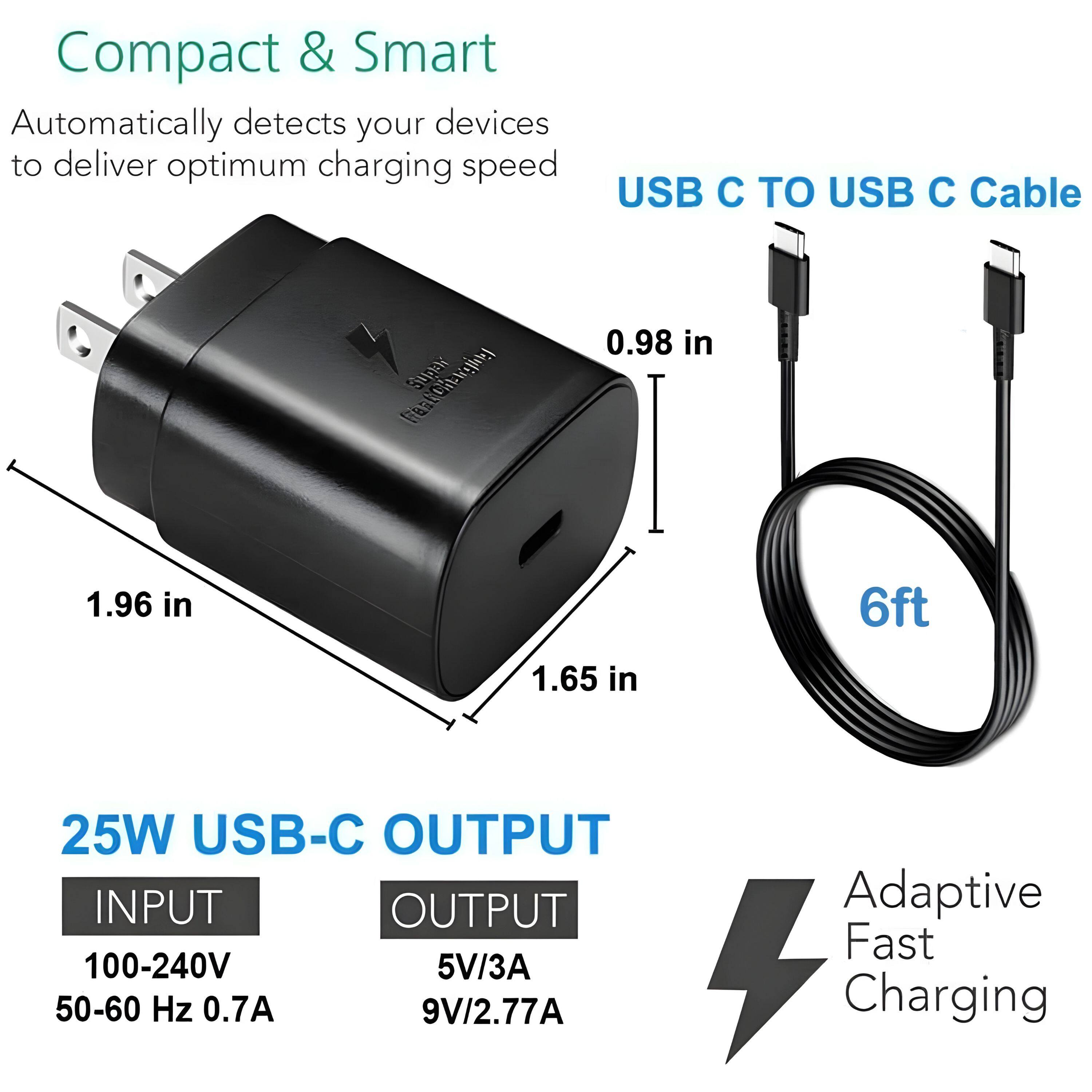 Compact & Smart  
Automatically detects your devices to deliver optimum charging speed  

USB C TO USB C Cable  
0.98 in  
1.96 in  
1.65 in  
6ft  

25W USB-C OUTPUT  
INPUT  
100-240V  
50-60 Hz 0.7A  
OUTPUT  
5V/3A  
9V/2.77A  

Adaptive Fast Charging