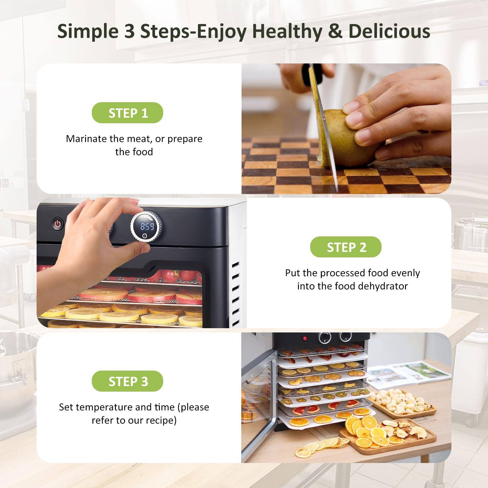 Simple 3 Steps-Enjoy Healthy & Delicious

STEP 1
Marinate the meat, or prepare the food

STEP 2
Put the processed food evenly into the food dehydrator

STEP 3
Set temperature and time (please refer to our recipe)