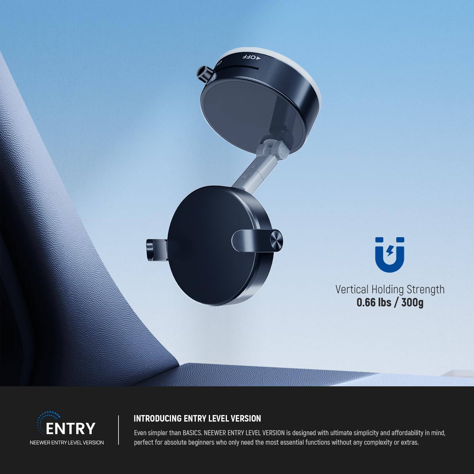 4OFF  
Vertical Holding Strength 0.66 lbs / 300g  

ENTRY  
NEEWER ENTRY LEVEL VERSION  

INTRODUCING ENTRY LEVEL VERSION  
Even simpler than BASICS. NEEWER ENTRY LEVEL VERSION is designed with ultimate simplicity and affordability in mind, perfect for absolute beginners who only need the most essential functions without any complexity or extras.