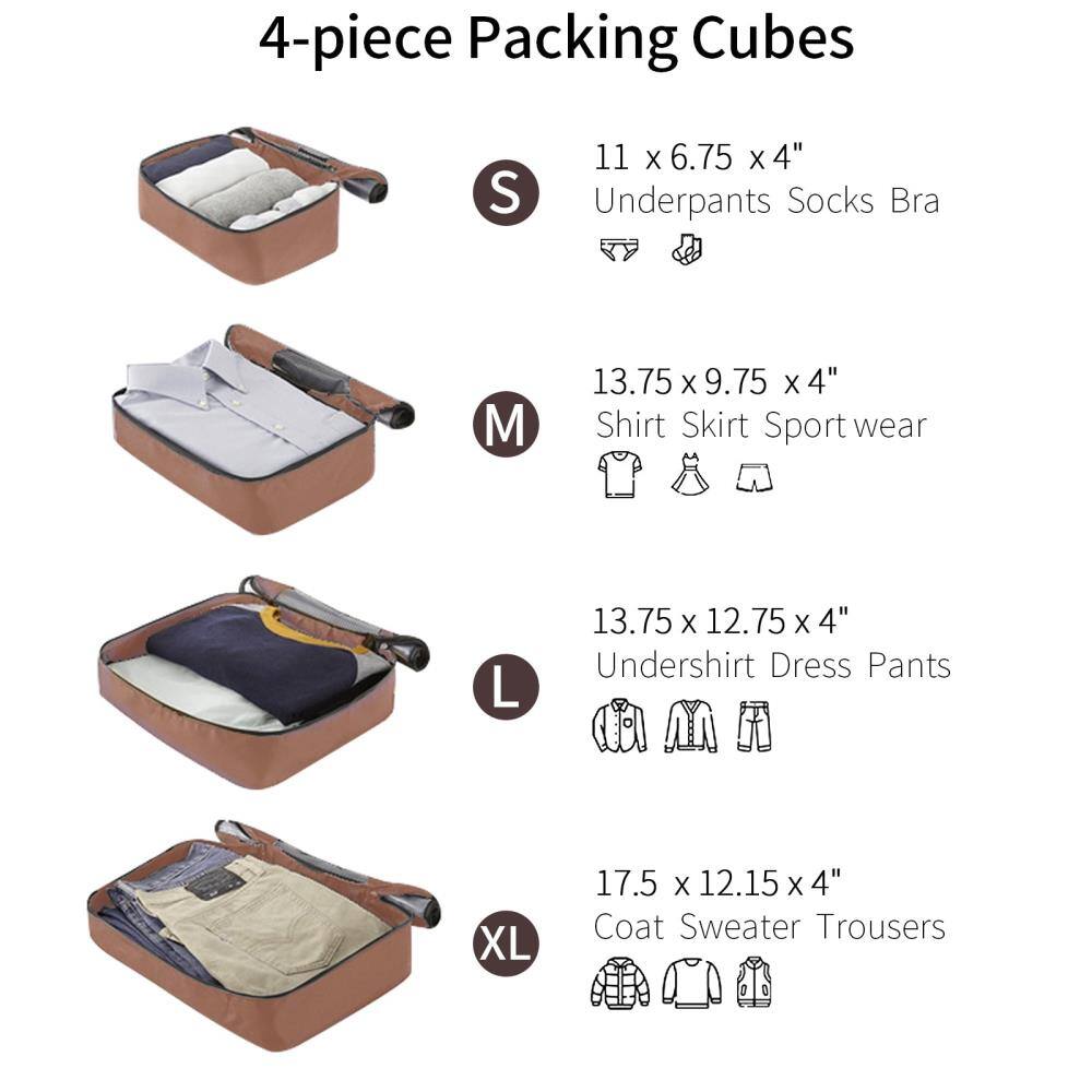 4-piece Packing Cubes

S  
11 x 6.75 x 4"  
Underpants Socks Bra

M  
13.75 x 9.75 x 4"  
Shirt Skirt Sport wear

L  
13.75 x 12.75 x 4"  
Undershirt Dress Pants

XL  
17.5 x 12.15 x 4"  
Coat Sweater Trousers