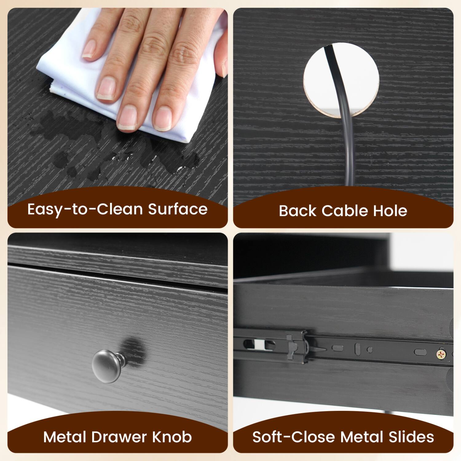 Easy-to-Clean Surface  
Back Cable Hole  
Metal Drawer Knob  
Soft-Close Metal Slides