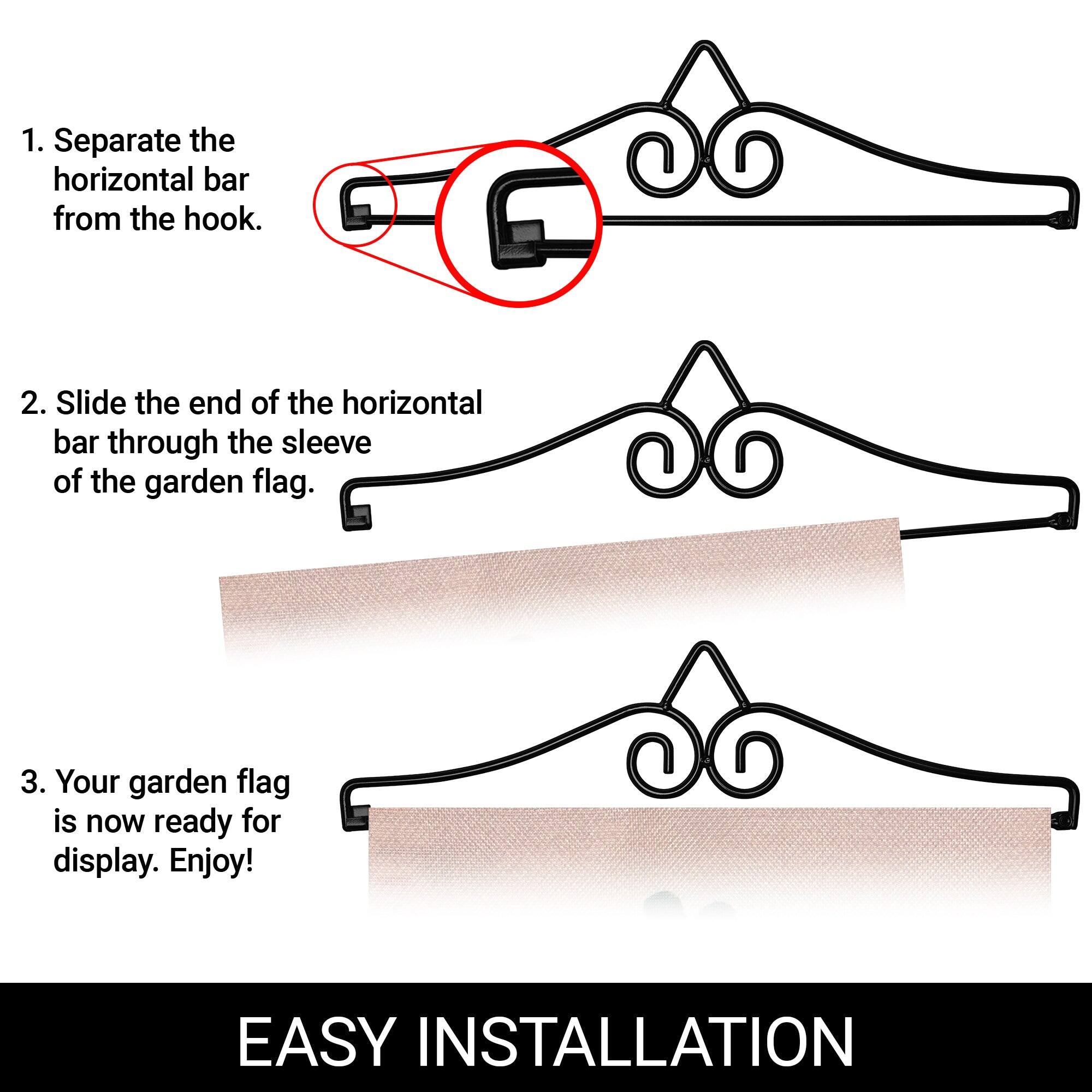 1. Separate the horizontal bar from the hook.

2. Slide the end of the horizontal bar through the sleeve of the garden flag.

3. Your garden flag is now ready for display. Enjoy!

EASY INSTALLATION