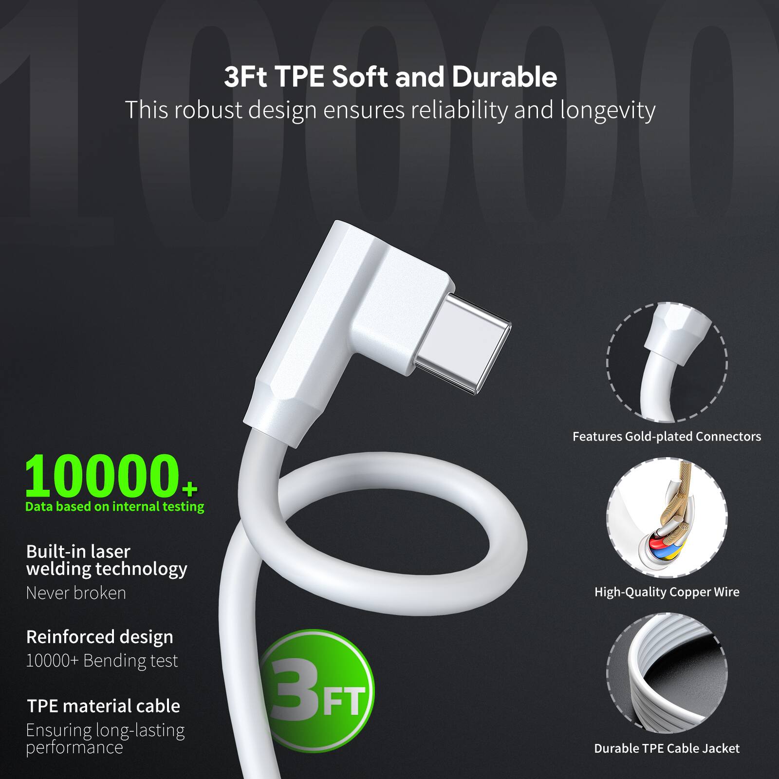 3Ft TPE Soft and Durable  
This robust design ensures reliability and longevity  

10000+  
Data based on internal testing  

Built-in laser welding technology  
Never broken  

Reinforced design  
10000+ Bending test  

TPE material cable  
Ensuring long-lasting performance  

Features Gold-plated Connectors  

High-Quality Copper Wire  

Durable TPE Cable Jacket