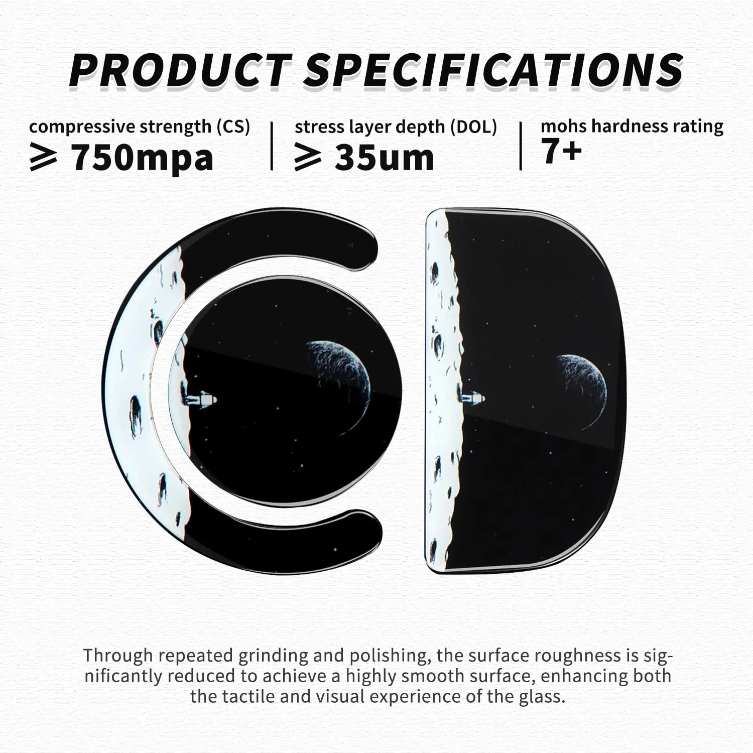 **PRODUCT SPECIFICATIONS**

- **Compressive Strength (CS):** ≥ 750mpa
- **Stress Layer Depth (DOL):** ≥ 35μm
- **Mohs Hardness Rating:** 7+

Through repeated grinding and polishing, the surface roughness is significantly reduced to achieve a highly smooth surface, enhancing both the tactile and visual experience of the glass.