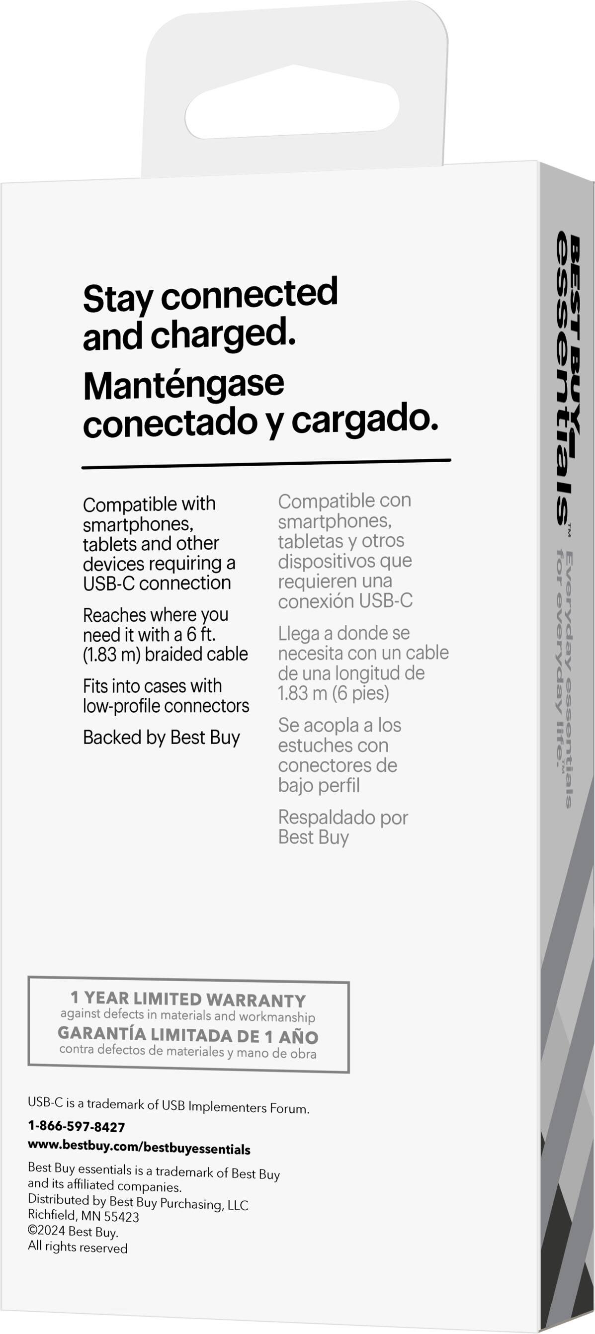 Stay connected and charged. Mantngase conectado y cargado. Compatible con smartphones, tablets y otros dispositivos que requieren una conexión USB-C. Reaches where you need it with a 6 ft. (1.83 m) braided cable. Fits into cases with low-profile connectors. Se acopla a los estuches con conectores de bajo perfil. Respaldado por Best Buy. BEST BUY essentials for everyday lte. 1 YEAR LIMITED WARRANTY against defects in materials and workmanship. USB-C is a trademark of USB Implementers Forum. 1-866-597-8427 [www.bestbuy.com/bestbuyessentials](http://www.bestbuy.com/bestbuyessentials). Best Buy essentials is a trademark of Best Buy and its affiliated companies. Distributed by Best Buy Purchasing, LLC Richfield, MN 55423 2024 Best Buy.