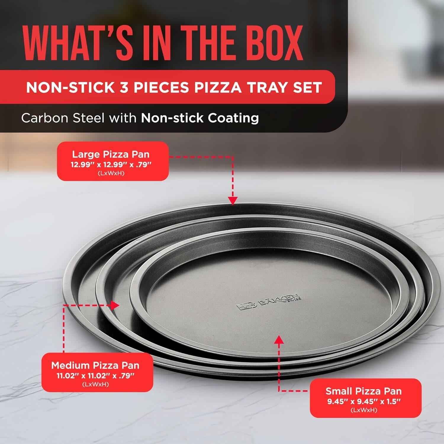 WHAT'S IN THE BOX NON-STICK 3 PIECES PIZZA TRAY SET Carbon Steel with Non-stick Coating Large Pizza Pan 12.99" x 12.99" x .79" (LxWxH) Medium Pizza Pan 11.02" x 11.02" x .79" (LxWxH) Small Pizza Pan 9.45" x 9.45" x 1.5" (LxWxH)