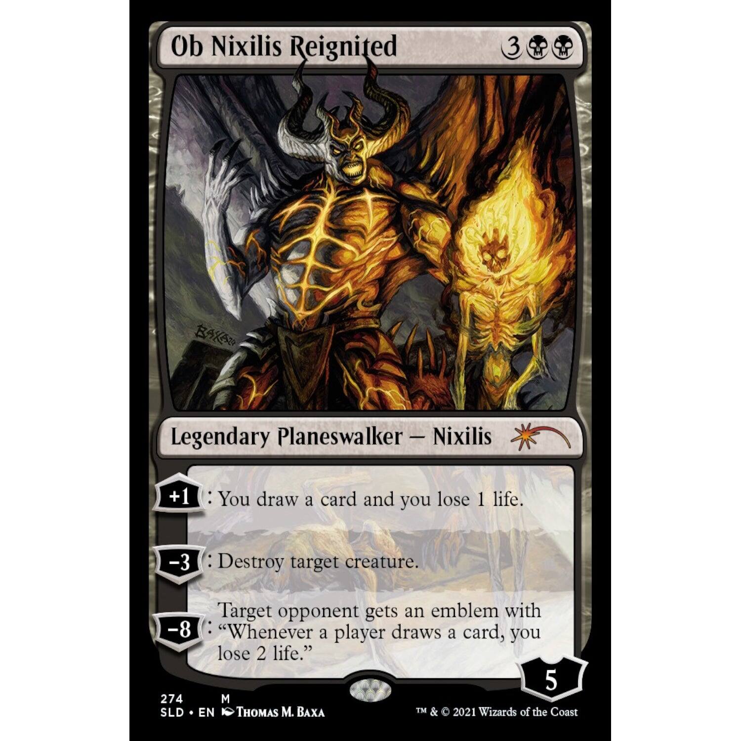 Ob Nixilis Reignited  
Legendary Planeswalker — Nixilis  

+1: You draw a card and you lose 1 life.  
-3: Destroy target creature.  
-8: Target opponent gets an emblem with "Whenever a player draws a card, you lose 2 life."  

5  
274  
M  
SLD • EN  
THOMAS M. BAXA  
TM & © 2021 Wizards of the Coast