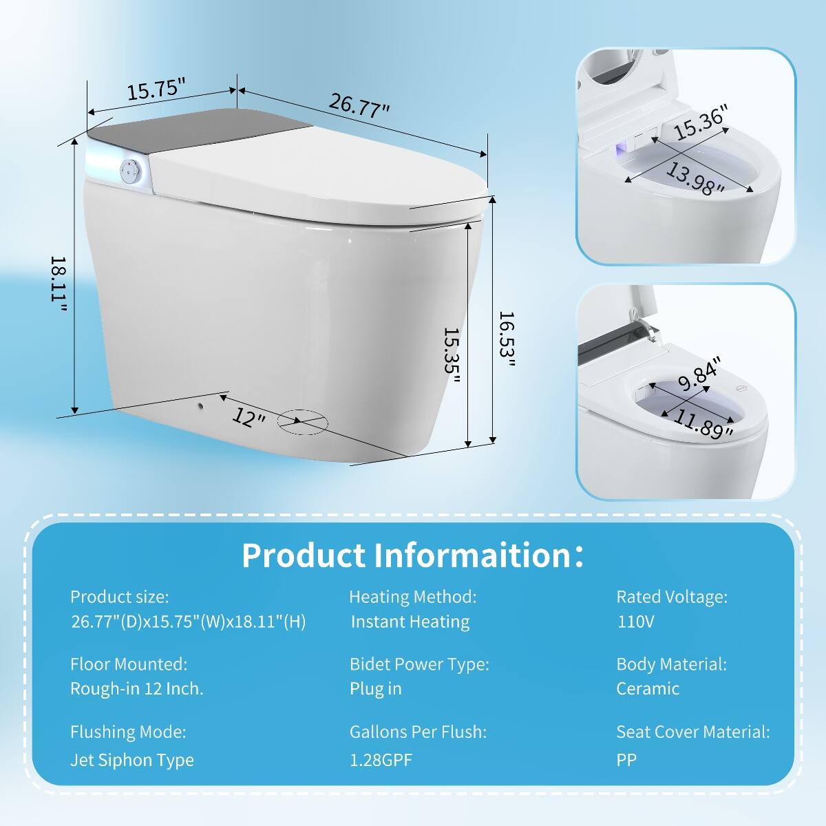 18.11"  
15.75"  
12"  
26.77"  
15.35"  
16.53"  
15.36" 13.98" 9.84" 11.89"  

Product Information:  
Product size: 26.77"(D)x15.75"(W)x18.11"(H)  
Heating Method: Instant Heating  
Rated Voltage: 110V  
Floor Mounted: Rough-in 12 Inch.  
Bidet Power Type: Plug in  
Body Material: Ceramic  
Flushing Mode: Jet Siphon Type  
Gallons Per Flush: 1.28GPF  
Seat Cover Material: PP