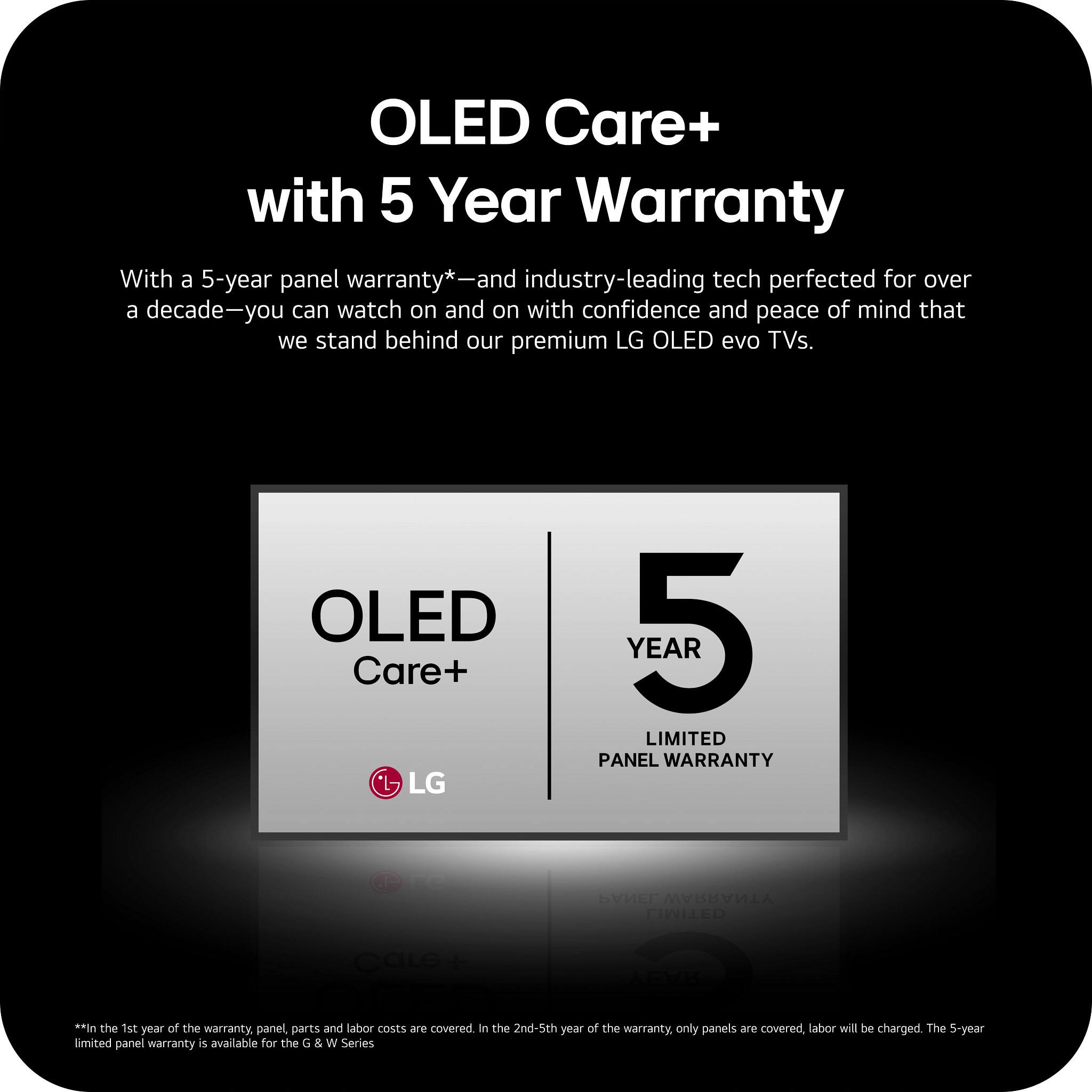 OLED Care+ with 5 Year Warranty

With a 5-year panel warranty*—and industry-leading tech perfected for over a decade—you can watch on and on with confidence and peace of mind that we stand behind our premium LG OLED evo TVs.

OLED Care+ LG
5 YEAR LIMITED PANEL WARRANTY

**In the 1st year of the warranty, panel, parts and labor costs are covered. In the 2nd-5th year of the warranty, only panels are covered, labor will be charged. The 5-year limited panel warranty is available for the G & W Series