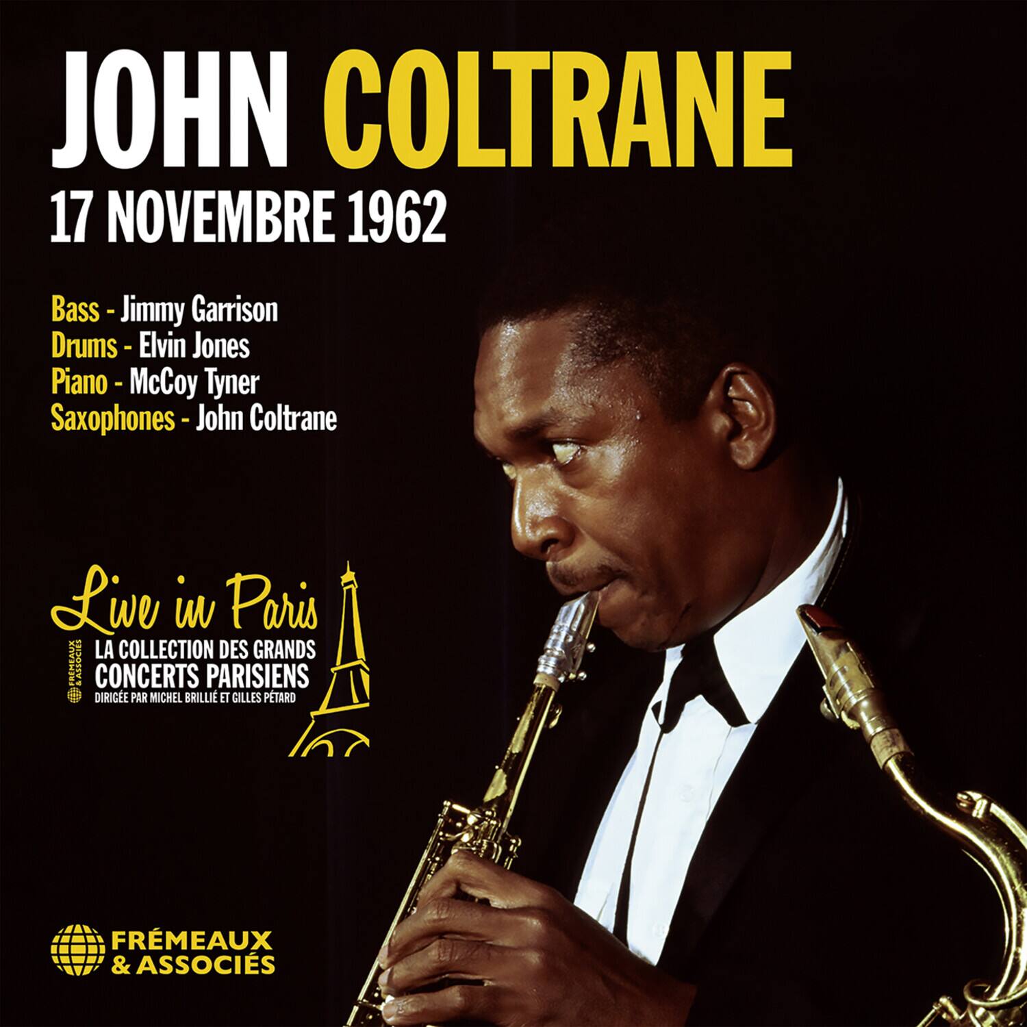 JOHN COLTRANE  
17 NOVEMBRE 1962  

Bass - Jimmy Garrison  
Drums - Elvin Jones  
Piano - McCoy Tyner  
Saxophones - John Coltrane  

Live in Paris  
LA COLLECTION DES GRANDS CONCERTS PARISIENS  
DIRIGÉE PAR MICHEL BRILLIE ET GILLES PETARD  

FRÈMEAUX & ASSOCIÉS