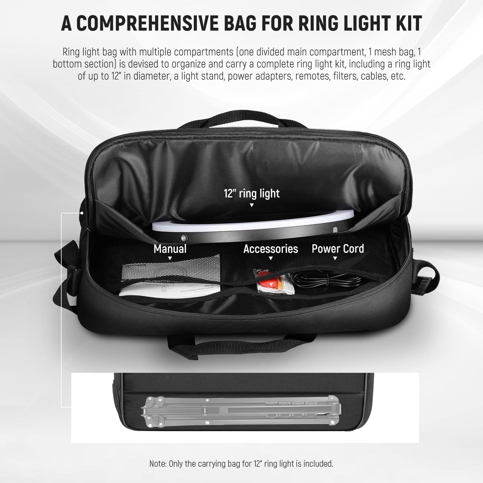 A Comprehensive Bag for Ring Light Kit

Ring light bag with multiple compartments (one divided main compartment, 1 mesh bag, 1 bottom section) is devised to organize and carry a complete ring light kit, including a ring light of up to 12" in diameter, a light stand, power adapters, remotes, filters, cables, etc.

12" ring light  
Manual  
Accessories  
Power Cord

Note: Only the carrying bag for 12" ring light is included.