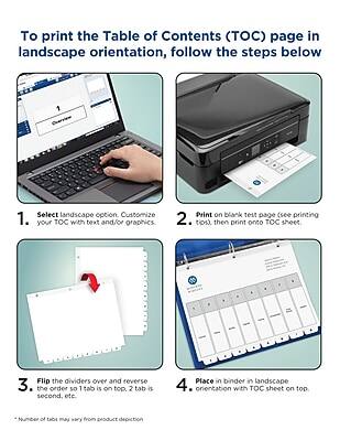 To print the Table of Contents (TOC) page in landscape orientation, follow the steps below:

1. Select landscape option. Customize your TOC with text and/or graphics.
2. Print on blank test page (see printing tips), then print onto TOC sheet.
3. Flip the dividers over and reverse the order so 1 tab is on top, 2 tab is second, etc.
4. Place in binder in landscape orientation with TOC sheet on top.

*Number of tabs may vary from product depiction.