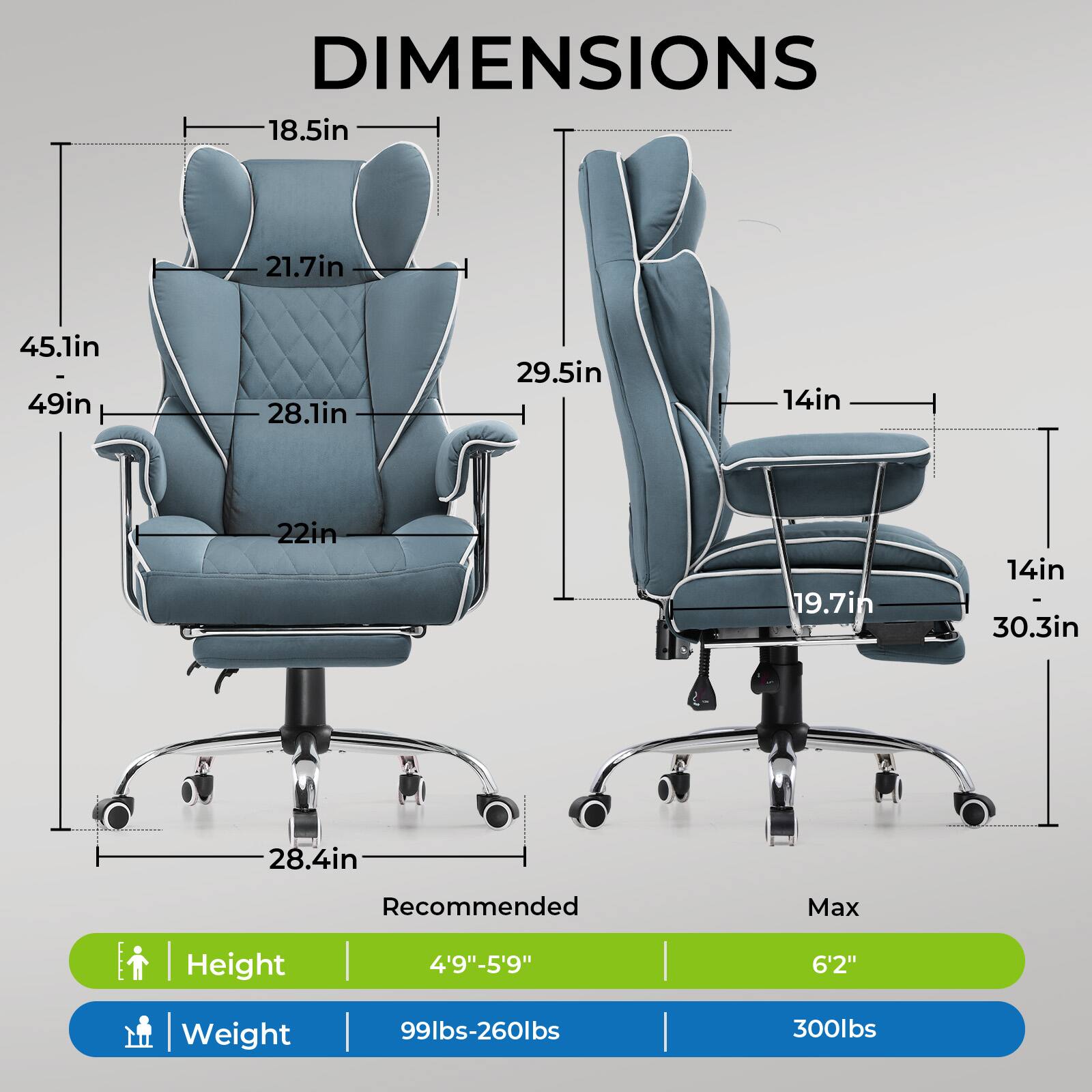 DIMENSIONS

- 18.5in
- 21.7in
- 45.1in
- 28.1in
- 22in
- 28.4in
- 29.5in
- 19.7in
- 14in
- 30.3in

Recommended Max Height | Weight

- Height: 4'9"-5'9" | 6'2"
- Weight: 99lbs-260lbs | 300lbs