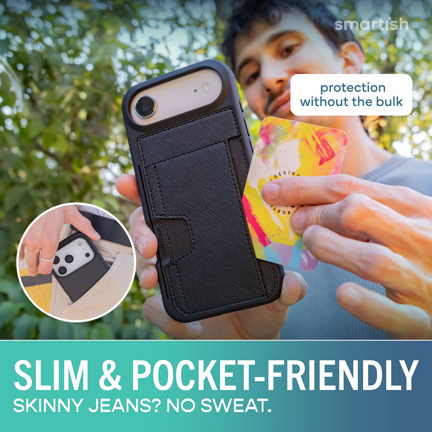smartish protection without the bulk  
SLIM & POCKET-FRIENDLY  
SKINNY JEANS? NO SWEAT.