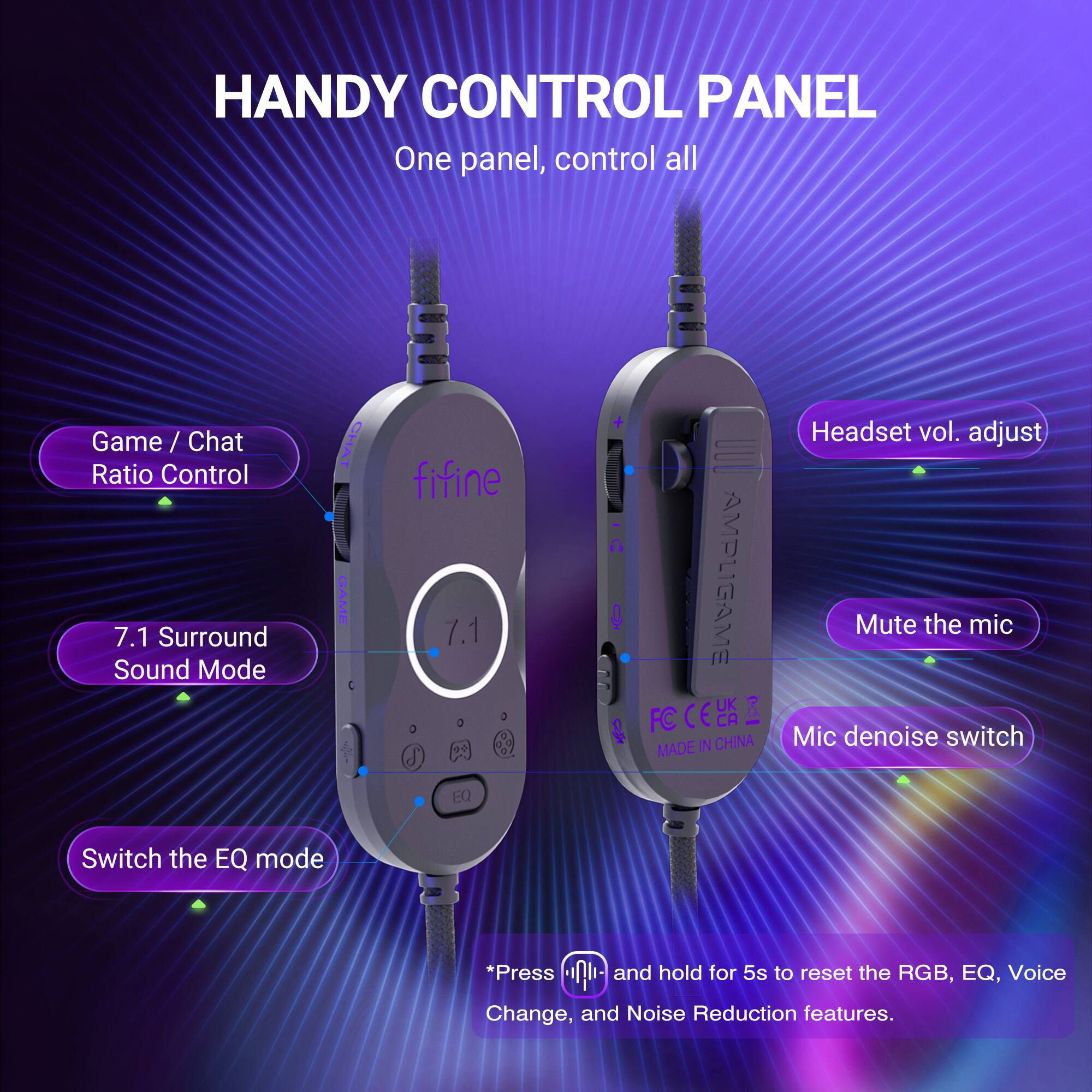 HANDY CONTROL PANEL  
One panel, control all  

Game / Chat Ratio Control  
7.1 Surround Sound Mode  
CHAT GAME  
fifine 7.1  
AMPLIGAME FC  
MADE IN CHINA  

Headset vol. adjust  
Mute the mic  
Mic denoise switch  
EQ  
Switch the EQ mode  

*Press and hold for 5s to reset the RGB, EQ, Voice Change, and Noise Reduction features.