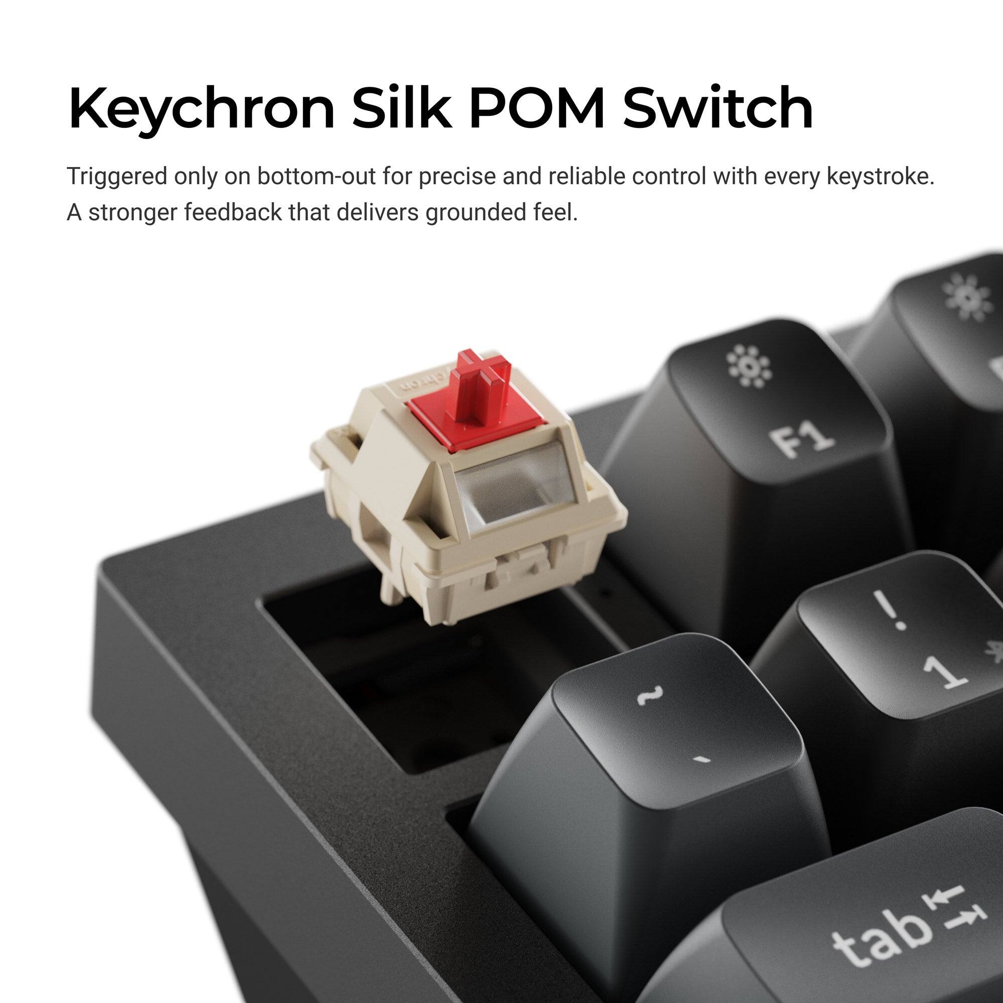 Keychron Silk POM Switch

Triggered only on bottom-out for precise and reliable control with every keystroke. A stronger feedback that delivers grounded feel.