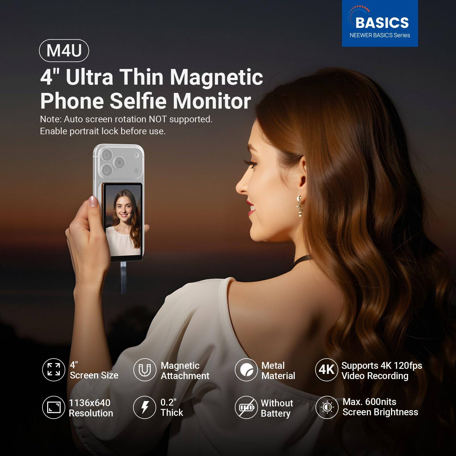 M4U 4" Ultra Thin Magnetic Phone Selfie Monitor  
Note: Auto screen rotation NOT supported. Enable portrait lock before use.  

BASICS  
NEEWER BASICS Series  

- 4" Screen Size  
- Magnetic Attachment  
- Metal Material  
- 4K Supports 4K 120fps Video Recording  
- 1136x640 Resolution  
- 0.2" Thick  
- Without Battery  
- Max. 600nits Screen Brightness