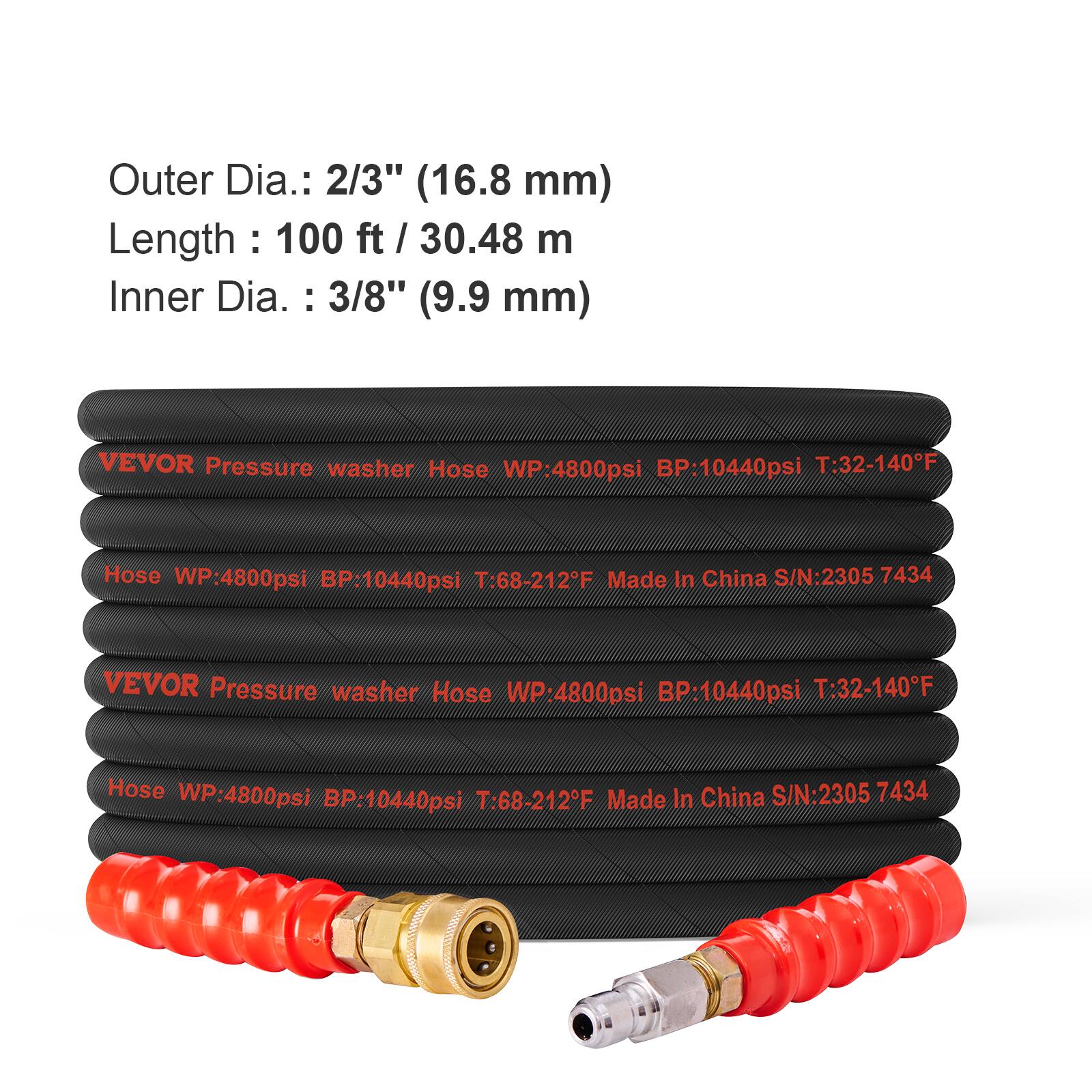 Outer Dia.: 2/3" (16.8 mm)  
Length: 100 ft / 30.48 m  
Inner Dia.: 3/8" (9.9 mm)  

VEVOR Pressure washer Hose  
WP: 4800psi  
BP: 10440psi  
T: 32-140°F  

Hose WP: 4800psi  
BP: 10440psi  
T: 68-212°F  
Made in China  
S/N: 2305 7434  

VEVOR Pressure washer Hose  
WP: 4800psi  
BP: 10440psi  
T: 32-140°F  

Hose WP: 4800psi  
BP: 10440psi  
T: 68-212°F  
Made in China  
S/N: 2305 7434