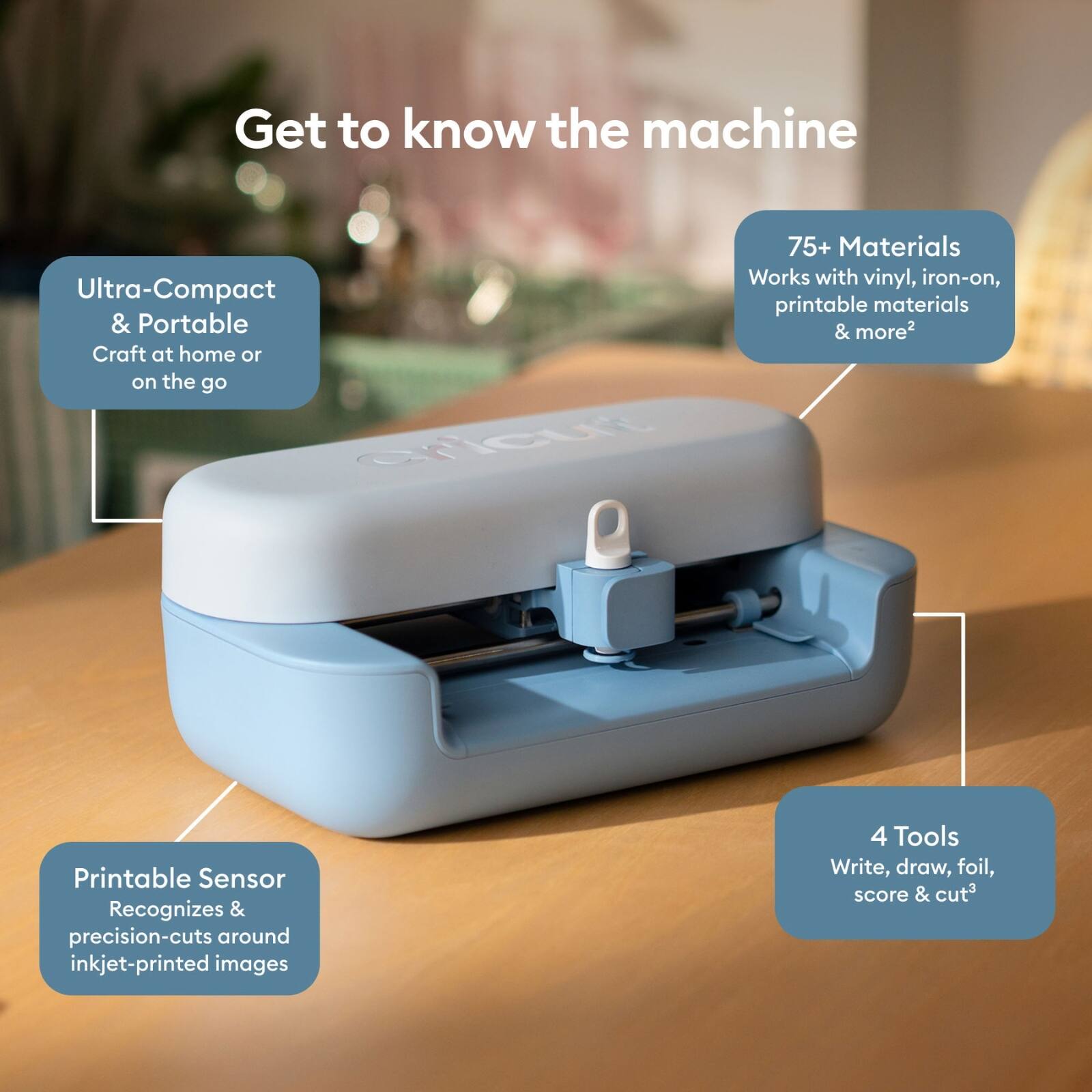 Get to know the machine

- Ultra-Compact & Portable
  Craft at home or on the go

- 75+ Materials
  Works with vinyl, iron-on, printable materials & more

- Printable Sensor
  Recognizes & precision-cuts around inkjet-printed images

- 4 Tools
  Write, draw, foil, score & cut