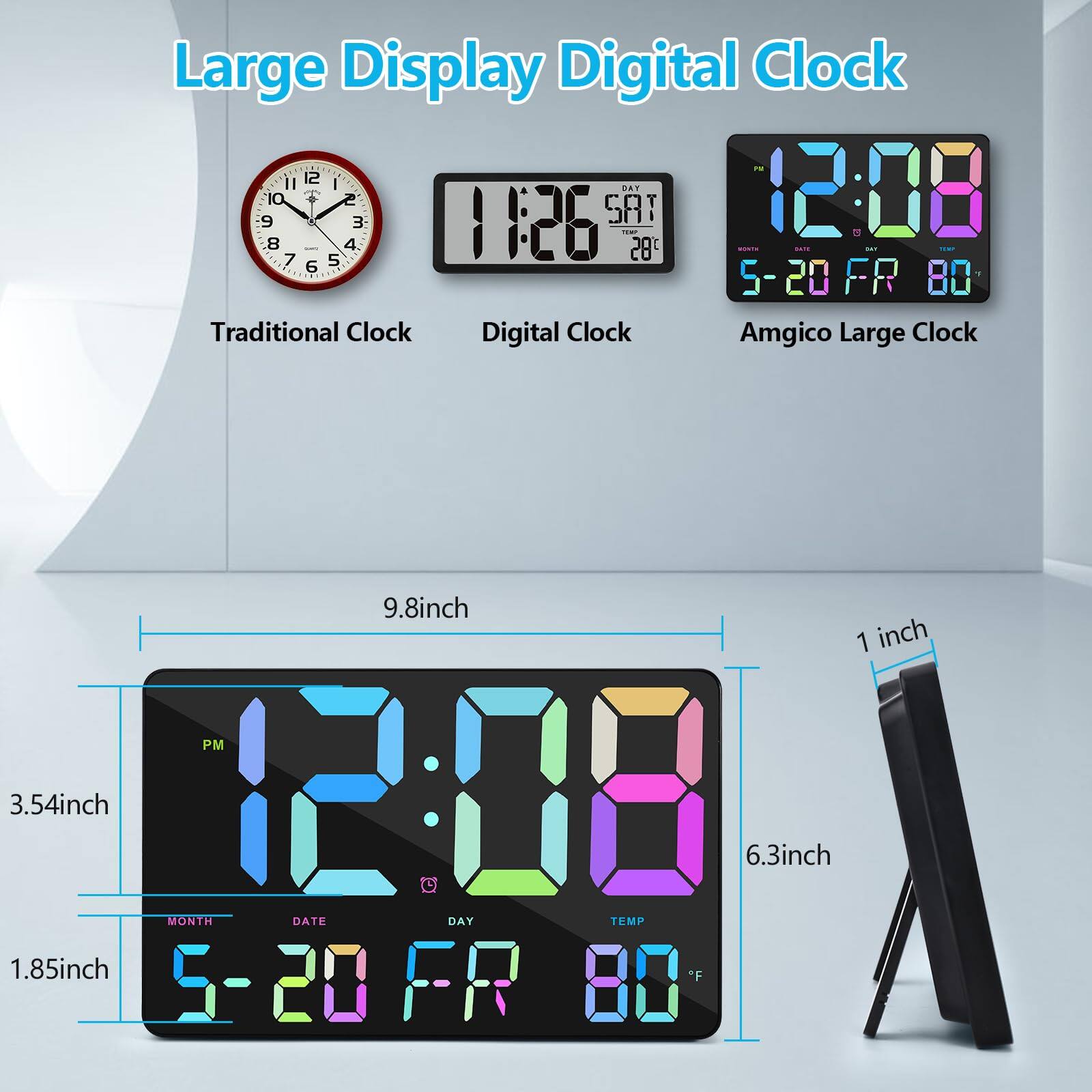 Large Display Digital Clock

Traditional Clock Digital Clock Amgico Large Clock

9.8inch 1 inch PM 3.54inch 12:18 6.3inch MONTH DATE DAY TEMP 1.85inch "F 5-20 FR 80