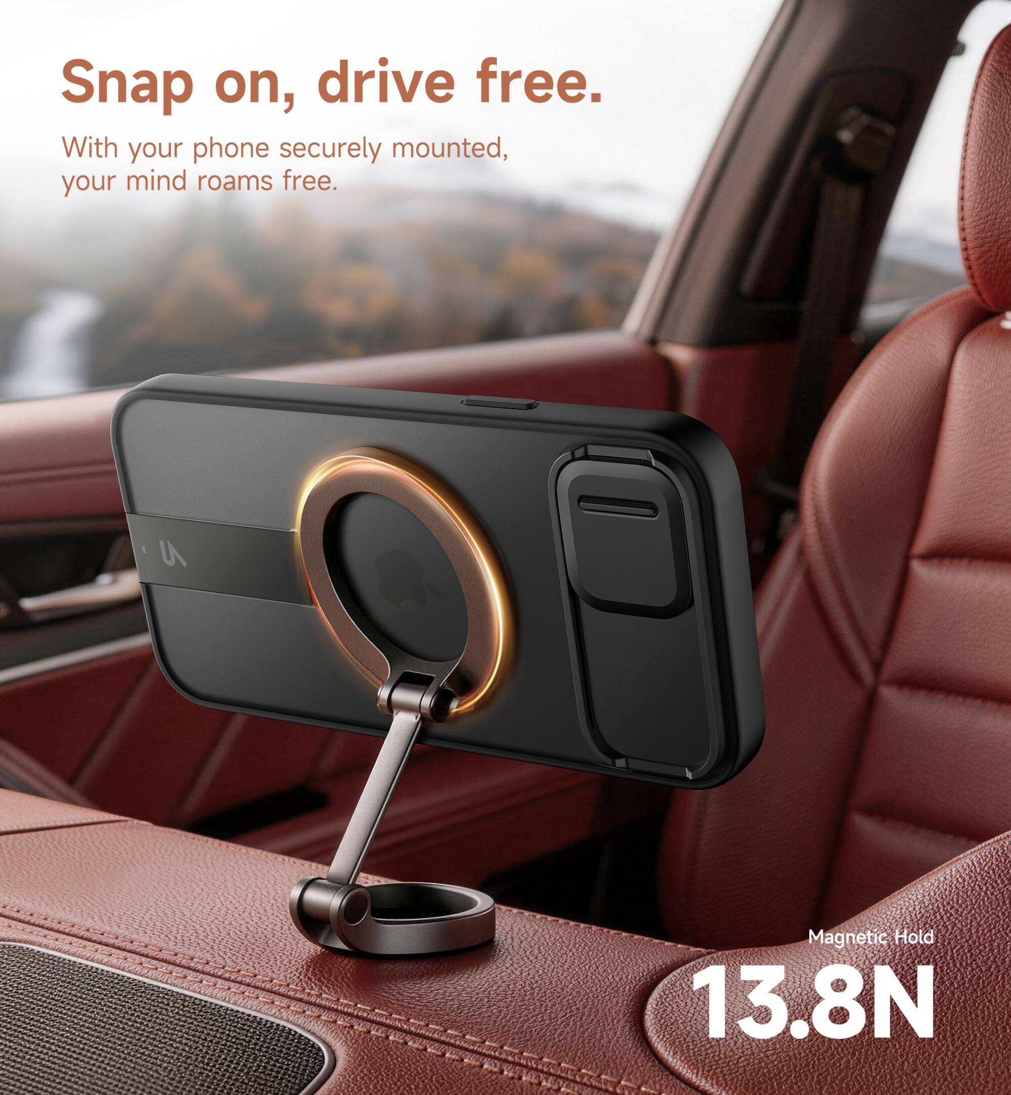 Snap on, drive free.  
With your phone securely mounted, your mind roams free.  
Magnetic Hold 13.8N