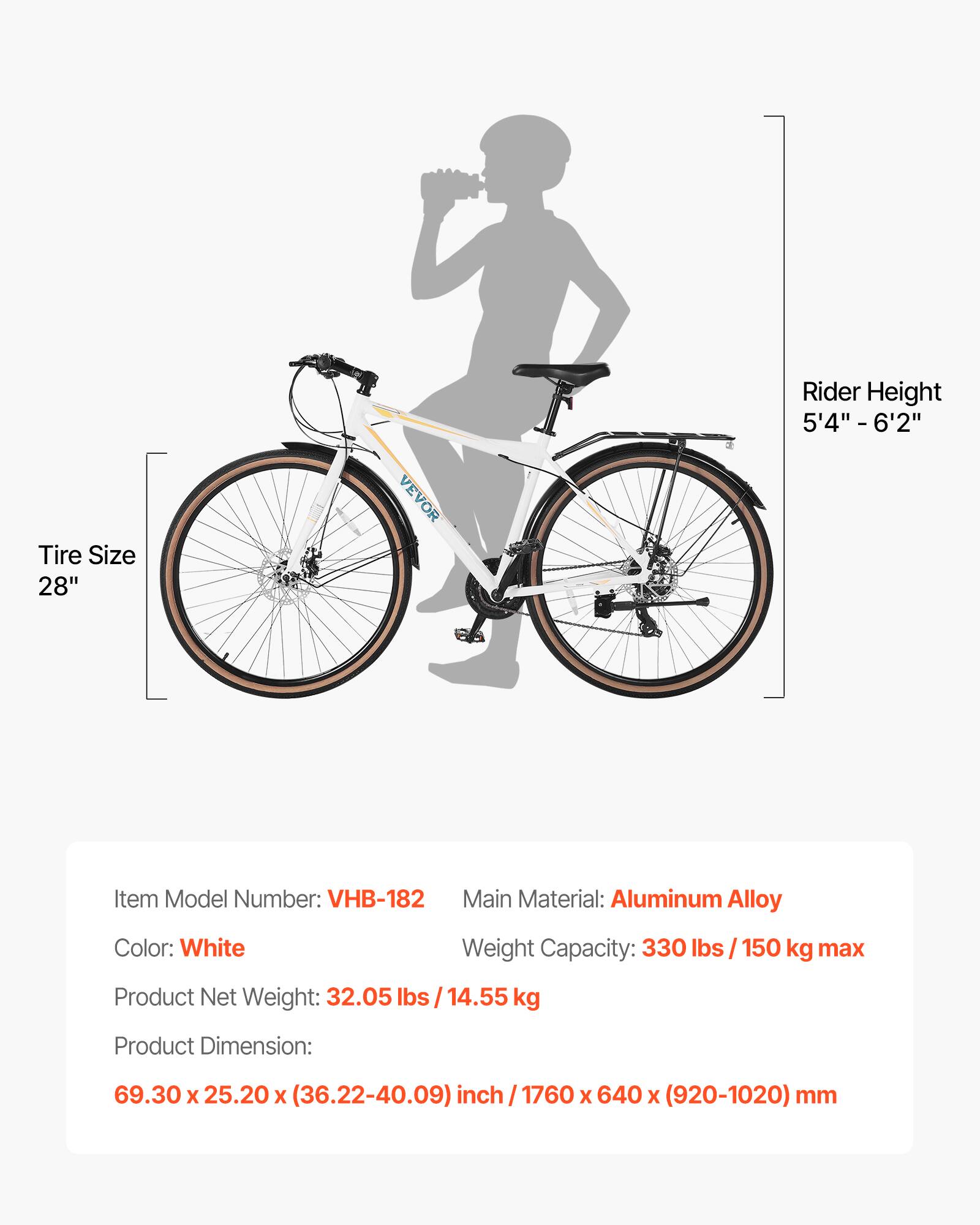 - Rider Height: 5'4" - 6'2"
- Tire Size: 28"
- Item Model Number: VHB-182
- Main Material: Aluminum Alloy
- Color: White
- Weight Capacity: 330 lbs / 150 kg max
- Product Net Weight: 32.05 lbs / 14.55 kg
- Product Dimension: 69.30 x 25.20 x (36.22-40.09) inch / 1760 x 640 x (920-1020) mm