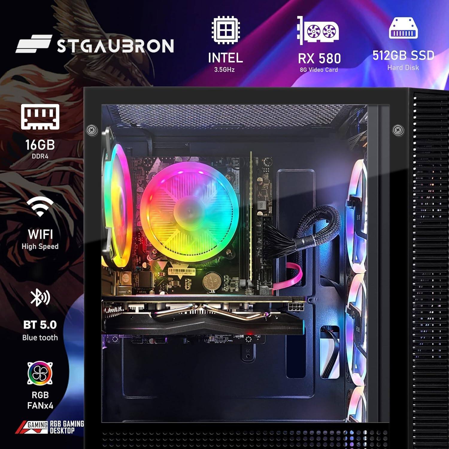 STGAUBRON  
INTEL 3.5GHz  
RX 580 8G Video Card  
512GB SSD Hard Disk  
16GB DDR4  
WIFI High Speed  
BT 5.0 Blue tooth  
RGB FANx4  
GAMING RGB GAMING DESKTOP
